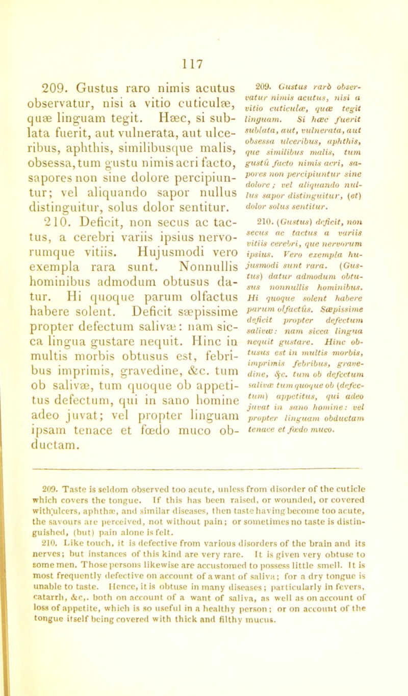209. Gustus raro nimis acutus observatur, nisi a vitio cuticulm, quse linguam tegit. Haec, si sub- lata fuerit, aut vulnerata, aut ulce- ribus, aphthis, similibusque malis, obsessa,tum gustu nimis acri facto, sapores non sine dolore percipiun- tur; vel aliquando sapor nullus distinguitur, solus dolor sentitur. 210. Deficit, non secus ac tac- tus, a cerebri variis ipsius nervo- rumque vitiis. Hujusmodi vero exempla rara sunt. Nonnullis hominibus admodum obtusus da- tur. Hi quoque parum olfactus habere solent. Deficit smpissime propter defectum salivm: nam sic- ca lingua gustare nequit. Hinc iu multis morbis obtusus est, febri- bus imprimis, gravedine, &c. turn ob salivee, turn quoque ob appeti- tus defectum, qui in sano homine adeo juvat; vel propter linguam ipsam tenace et foedo muco ob- ductam. 209. Gustus rarb obser- vatur nimis acutus, nisi a vitio cuticulce, qua; tegit linguam. Si hcec fuerit sublata, aut, vulnerata, aut obsessa ulceribus, aphthis, que similibus malis, turn gustu facto nimis acri, sa- pores non percipiuntur sine dolore; vel aliquando nul- lus sapor distinguitur, (et) dolor solus sentitur. 210. (Gustus) deficit, non secus ac tactus a variis vitiis cerebri, que nervorum ipsius. Vero exempla hu- jusmodi sunt rara. (Gus- tus) datur admodum obtu- sus nonnullis hominibus. Hi quoque solent habere parum olfacttis. ScBpissime deficit propter defectum saliva;: nam sicca lingua nequit gustare. Hinc ob- tusus est in multis morbis, imprimis febribus, grave- dine, Sfc. turn ob defectum saliva: turn quoque ob (defec- tum) appetitus, qui adeo juvat in sano homine: vel propter linguam obductam tenace et foedo muco. 209. Taste is seldom observed too acute, unless from disorder of the cuticle which covers the tongue. If this has been raised, or wounded, or covered witlfulcers, aphthae, and similar diseases, then taste having become too acute, the savours are perceived, not without pain; or sometimes no taste is distin- guished, (but) pain alone is felt. 210. Like touch, it is defective from various disorders of the brain and its nerves; but instances of this kind are very rare. It is given very obtuse to some men. Those persons likewise are accustomed to possess little smell. 11 is most frequently defective on account of a want of saliva; for a dry tongue is unable to taste. Hence, itis obtuse in many diseases; particularly in fevers, catarrh, &c,. both on account of a want of saliva, as well as on account of loss of appetite, which is so useful in a healthy person ; or on account of the tongue itself being covered with thick and filthy mucus.