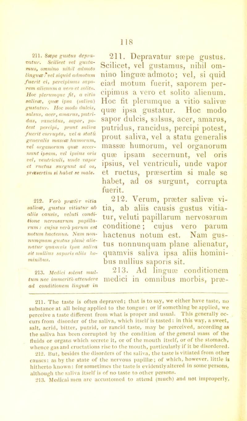 211. Scape gustus depra- cntur. Scilicet vel gusia- mus>, omnino nihil admoto lingual * vel siquid admotum fuerit ci, percipimus sapo- rem alienum a vero ct solito. Hoc plerumquc fit, a vitin salivas, qua: ipsa (saliva) gustatur. Hoc modo dulcis, salstis, accr, amarus, putri- dus, rancidus, sapor, po- test percipi, prout saliva f uerit corrupta, vel a statd generalis mass a: humorum, vel organorum qua: seccr- nunt ipsam, vel ipsius ends vel, ventriculi, unde vapor ct ructus surgunt ad os, pretsertim si habet se male. 212. Verb pralter vitia saliva:, gustus vitiatur ab aliis causis, vcluti condi- tione nervosarum papilla- rum : cujus verb parum est notion hactenus. Nam non- nunquam gustus plane alie- natur quamvis ipsa saliva sit nullius saporis aliis ho- minibus. 213. Medici solent mul- tum nec immeritb attendere ad conditionem lingua: in 211. Depravatur saepe gustus. Scilicet, vel gustamus, nihil om- niuo linguae admoto; vel, si quid eiad motum fuerit, saporem per- cipimus a vero et solito alienum. Hoc fit plerumque a vitio salivse quse ipsa gustatur. Hoc modo sapor dulcis, salsus, acer, amarus, putridus, rancidus, percipi potest, prout saliva, vel a statu generalis masses humorum, vel organorum quae ipsam secernunt, vel oris ipsius, vel ventriculi, unde vapor et ructus, praesertim si male se habet, ad os surgunt, corrupta fuerit. 212. Verum, praeter salivae vi- tia, ab aliis causis gustus vitia- tur, veluti papillarum nervosarum conditione; cujus vero parum hactenus notum est. Nam gus- tus nonnunquam plane alienatur, quamvis saliva ipsa aliis homini- bus nullius saporis sit. 213. Ad linguae conditionem medici in omnibus morbis, prae- 211. The taste is often depraved; that is to say, we either have taste, no substance at all being applied to the tongue; or if something be applied, we perceive a taste different from what is proper and usual. This generally oc- curs from disorder of the saliva, which itself is tasted: in this way, a sweet, salt, acrid, hitter, putrid, or rancid taste, may be perceived, according as the saliva has been corrupted by the condition of the general mass of the fluids or organs which secrete it, or of the mouth itself, or of the stomach, whence gas and eructations rise to the mouth, particularly if it be disordered. 212. But, besides tile disorders of the saliva, the taste is vitiated from other causes: as by the state of tiro nervous papilla;; of which, however, little is hitherto known: for sometimes the taste is evidently altered in some persons, although the saliva itself is of no taste to other persons. 213. Medical men are accustomed to attend (much) ami not improperly,