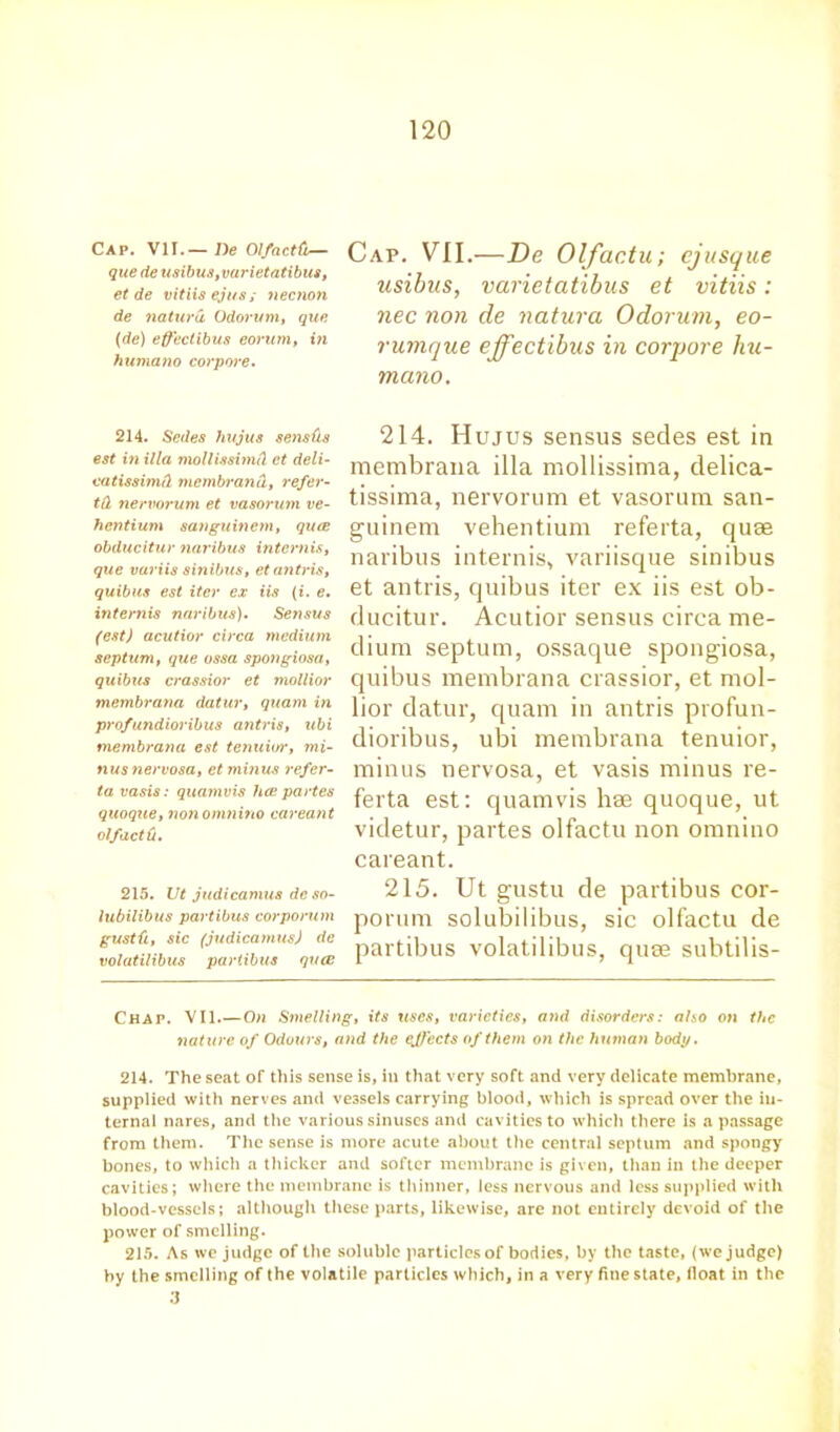 Cap. VII.— De Ol/actfi— que de usibus,varietatibus, et de vitiis ejt/s ; necnon de natura Odorutn, que (de) effectibus eorum, in humano corpore. Cap. VII.—De Olfactu; cjusque usibus, varietatibus et vitiis: nec non de natura Odorum, eo- rumque effectibus in corpore hu- mano. 214. Sedes hujus sensds est in ilia mollissimd et deli- catissimd membrand, refer- td nervorum et vasoi’inn ve- hcntium sanguincm, quce obducitur naribus internis, que variis sinibus, et antris, quibus est iter ex iis (i. e. internis naribus). Sensus (est) acutior circa medium septum, que ossa spongiosa, quibus crassior et mollior membrana datur, quam in profundioribus antris, ubi membrana est tenuior, mi- nus nervosa, et mi)ius refer- ta vasis: quamvis lice partes quoque, nonomnino careant olfactti. 215. Ut judicamus de so- lubilibus partibus corporum gustfi, sic (judicamus) de volatilibus partibus quce 214. Hujus sensus secies est in membrana ilia mollissima, delica- tissima, nervorum et vasorum san- guinem vehentium referta, quae naribus internis, variisque sinibus et antris, quibus iter ex iis est ob- ducitur. Acutior sensus circa me- dium septum, ossaque spongiosa, quibus membrana crassior, et mol- lior datur, quam in antris profun- dioribus, ubi membrana tenuior, minus nervosa, et vasis minus re- ferta est: quamvis hae quoque, ut videtur, partes olfactu non omnino careant. 215. Ut gustu de partibus cor- porum solubilibus, sic olfactu de partibus volatilibus, quae subtilis- Chap. VII.—On Smelling, its uses, varieties, and disorders: also on the nature of Odours, and the effects of them on the human body. 214. The seat of this sense is, in that very soft and very delicate membrane, supplied with nerves and vessels carrying blood, which is spread over the in- ternal nares, and the various sinuses and cavities to which there is a passage from them. The sense is more acute about the central septum and spongy bones, to which a thicker and softer membrane is given, than in the deeper cavities; where the membrane is thinner, less nervous and less supplied with blood-vessels; although these parts, likewise, are not entirely devoid of the power of smelling. 215. As we judge of the soluble particles of bodies, by the taste, (we judge) by the smelling of the volatile particles which, in a very fine state, lloat in the 3
