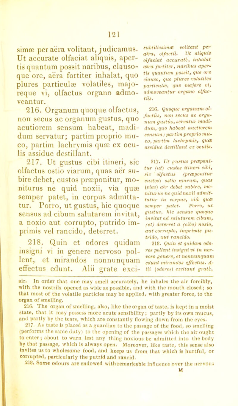 simse per aera volitant, judicamus. Ut accurate olfaciat aliquis, aper- tis quantum possit naribus, clauso- que ore, aera fortiter inhalat, quo plures particulse volatiles, majo- reque vi, olfactus organo admo- veantur. 216. Organum quoque olfactus, non secus ac organum gustus, quo acutiorem sensum habeat, madi- dum servatur; partim proprio mu- co, partim lachrymis quse ex ocu- lis assidue destillant. 217. Ut gustus cibi itineri, sic olfactus ostio viarum, quas aer su- bire debet, custos prmponitur, mo- niturus ne quid noxii, via quae semper patet, in corpus admitta- tur. Porro, ut gustus, hie quoque sensus ad cibum salutarem invitat, a noxio aut corrupto, putrido im- primis vel rancido, deterret. 218. Quin et odores quidam insigni vi in genere nervoso pol- lent, et mirandos nonnunquam effectus edunt. Alii grate exci- subtilissinuc volitant per a'dra, olfaetd. Ut aliquis olfaciat accurate, inhalat aera fortiter, naribtis aper- tis quantum possit, que ore clauso, quo plures volatiles particulce, que majore vi, admoveantur organo olfac- tds. 216. Quoque organum ol- faetds, non secus ac orga- num g us tils, servatur tnadi- dum, quo habeat auctiorem sensum ; partim proprio mu- co, partim lachrymis, quai assidue destillant ex oculis. 217- Ut gustus preeponi- tur (ut) custos itineri cibi, sic olfactus (prteponitur custos) ostio viarum, quas (vias) ai!r debet subire, mo- niturus nc quid noxii admit- tatur in corpus, vid qu& semper patet. Porro, ut gustus, hie sensus quoque invitat ad salutarem cibum, (et) deterret a (cibo) noxio, aut corrupto, imprimis pu- trido, aut rancido. 218. Quin et quidam odo- res pollejit insigni vi in ner- voso genere, et nonnunquam edunt mirandos effectus. A- lii (adores) excitant gratb, air. In order that one may smell accurately, he inhales the air forcibly, with the nostrils opened as wide as possible, and with the mouth closed ; so that most of the volatile particles may be applied, with greater force, to the organ of smelling. 216. The organ of smelling, also, like the organ of taste, is kept in a moist state, that it may possess more acute sensibility; partly by its own mucus, and partly by the tears, which are constantly flowing down from the eyes. 217- As taste is placed as a guardian to the passage of the food, so smelling (performs the same duty) to the opening of the passages which the air ought to enter; about to warn lest any thing noxious be admitted into the body by that passage, which is always open. Moreover, like taste, this sense also Invites us to wholesome food, and keeps us from that which Is hurtful, or corrupted, particularly the putrid and rancid. 218. Some odours are endowed with remarkable influence over the nervous M