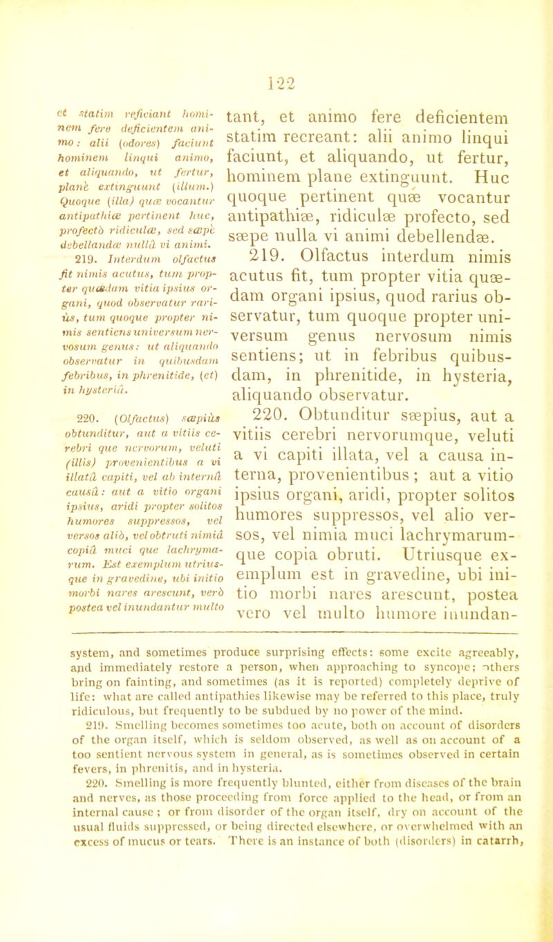 ct statim vefieiant homi- nem fere deficientcm ani- tno: alii (adores) faciunt hominem linqui aninw, et aliquando, ut fertur, plant extinguunt (ilium.) Quoque (ilia) qucc vocantur antipathies pertinent hue, profectb ridicules, sed sespe dcbellandce nullCL vi animi. 219. lnterdum olfactus fit nimis acutus, turn prop- ter quahlam vitia ipsius or- gani, quod observatur rari- us, turn quoque propter ni- mis sentiens universurn nw- vosum genus: ut aliquando observatur in quibusdam febribus, in phrenitide, (ct) in hysteria. 220. (Olfactus) sapiils obtunditur, aut a vitiis ce- rebri que nervorum, veluti (illis) provenientibus a vi illatCl capiti, vel ab interna causd: aut a vitio orgatii ipsius, aridi propter solitos humores suppressos, vel versos alib, velobtruti nimid copitl mud que lachryma- rum. Est exemplum utrivs- que in gravedine, ubi initio morbi nares ares cunt, verb postea vel inundantur multo tant, et animo fere deficientem statim recreant: alii animo linqui faciunt, et aliquando, ut fertur, hominem plane extinguunt. Hue quoque pertinent quae vocantur antipathise, ridiculae profecto, sed ssepe nulla vi animi debellendse. 219. Olfactus interdum nimis acutus fit, turn propter vitia quoe- dam organi ipsius, quod rarius ob- servatur, turn quoque propter uni- versum genus nervosum nimis sentiens; ut in febribus quibus- dam, in phrenitide, in hysteria, aliquando observatur. 220. Obtunditur seepius, aut a vitiis cerebri nervorumque, veluti a vi capiti illata, vel a causa in- terna, provenientibus ; aut a vitio ipsius organi, aridi, propter solitos humores suppressos, vel alio ver- sos, vel nimia muci lachrymarum- que copia obruti. Utriusque ex- emplum est in gravedine, ubi ini- tio morbi nares arescunt, postea vero vel multo lnimore inundan- system, and sometimes produce surprising effects: some excite agreeably, and immediately restore a person, when approaching to syncope; others bring on fainting, and sometimes (as it is reported) completely deprive of life: what are called antipathies likewise may he referred to this place, truly ridiculous, hut frequently to he subdued by no power of the mind. 219. Smelling becomes sometimes too acute, both on account of disorders of the organ itself, which is seldom observed, as well as on account of a too sentient nervous system in general, as is sometimes observed in certain fevers, in phrenitis, and in hysteria. 220. Smelling is more frequently blunted, either from diseases of the brain and nerves, as those proceeding from force applied to the head, or from an internal cause ; or from disorder of the organ itself, dry on account of the usual fluids suppressed, or being directed elsewhere, or overwhelmed with an excess of mucus or tears. There is an instance of both (disorders) in catarrh,