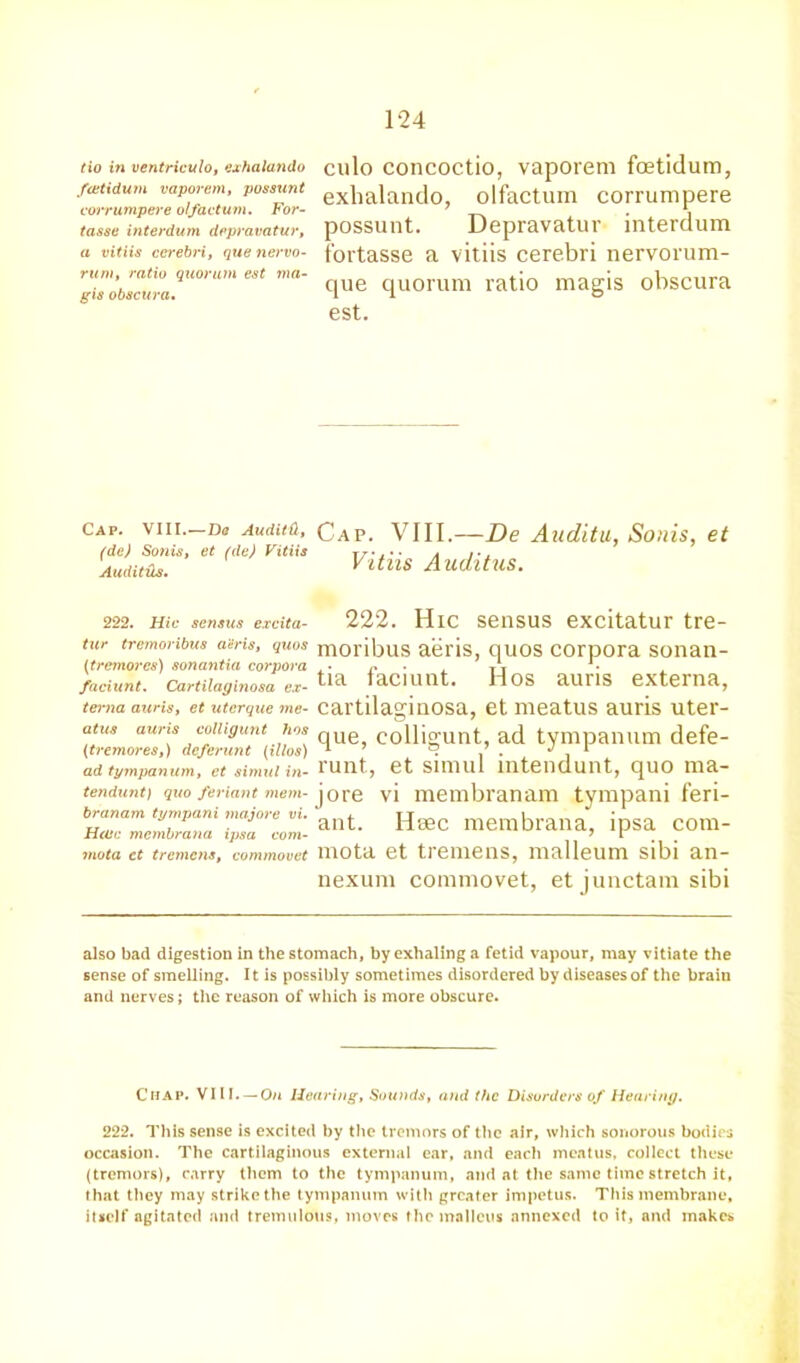 tio in ventriculo, exhalando fcetidum vaporem, possunt corrumpere olfactum. For- tasse interdum depravatur, a vitiis cerebri, que nervo- rum, ratio quorum est ma- gis obscura. culo concoctio, vaporem fcetidum, exhalando, olfactuin corrumpere possunt. Depravatur interdum fortasse a vitiis cerebri nervorum- que quorum ratio magis obscura est. Cap. VIII.—Dq AuditCt, (dc) Sonis, et (de) Vitiis AuditHs. Cap. VIII.—De Audita, Sonis, et Vitiis Auditus. 222. Hu- sensus exdta- 222. Hie sensus excitatur tre- tur tremoribus a'eris, quos (tremores) sonantia corpora faciunt. Cartilaginosa ex- terna auris, et uterque me- atus auris colligunt hos (tremores,) deferunt (illos) ad tympanum, et simul in- tendunt) quo feriant mem- branam tympani tnajore in. Hojc membrana ipsa com- mota ct tremens, commovet moribus aeris, quos corpora sonan- tia faciunt. Hos auris externa, cartilaginosa, et meatus auris uter- que, colligunt, ad tympanum defe- runt, et simul intendunt, quo ma- jore vi membranam tympani feri- ant. Hsec membrana, ipsa com- mota et tremens, malleum sibi an- nexum commovet, et junctam sibi also bad digestion in the stomach, by exhaling a fetid vapour, may vitiate the sense of smelling. It is possibly sometimes disordered by diseases of the brain and nerves; the reason of which is more obscure. Chap. VIII. — On Hearing, Sounds, and the Disorders of Hearing. 222. This sense is excited by the tremors of the air, which sonorous bodies occasion. The cartilaginous external ear, and each meatus, collect these (tremors), carry them to the tympanum, and at the same time stretch it, that they may strike the tympanum with greater impetus. This membrane, itself agitated and tremulous, moves the malleus annexed to it, and makes