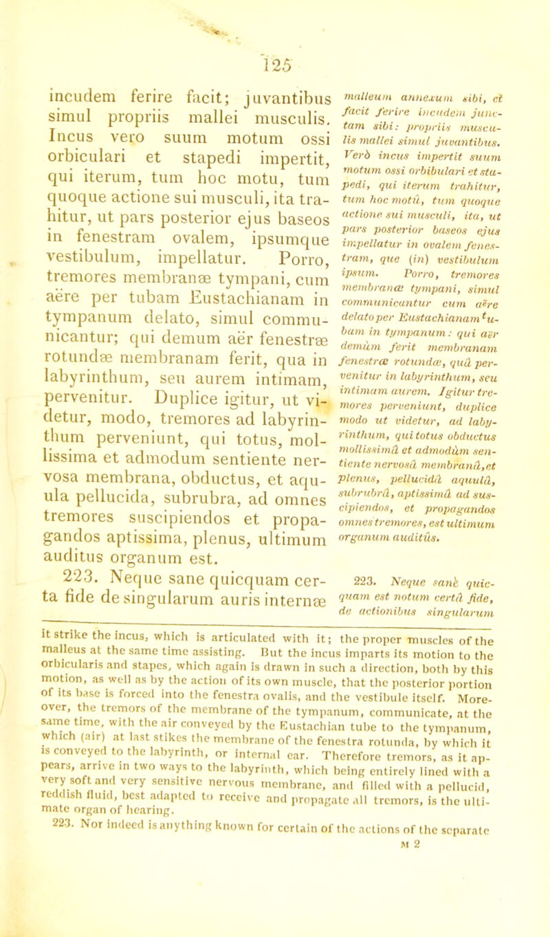 *«■ 125 incudem ferire facit; juvantibus simul propriis mallei musculis. Incus vero suum motum ossi orbiculari et stapedi impertit, qui iterum, turn hoc motu, turn quoque actione sui musculi, ita tra- hitur, ut pars posterior ejus baseos in fenestram ovalem, ipsumque vestibulum, impellatur. Porro, tremores membranae tympani, cum aere per tubam Eustachianam in tympanum delato, simul commu- nicantur; qui demum aer fenestras rotundae membranam ferit, qua in labyrinthum, sen aurem intimam, pervenitur. Duplice igitur, ut vi- detur, modo, tremores ad labyrin- thum perveniunt, qui totus, mol- lissima et admodum sentiente ner- vosa membrana, obductus, et aqu- ula pellucida, subrubra, ad omnes tremores suscipiendos et propa- gates aptissima, plenus, ultimum auditus organum est. 223. Neque sane quicquam cer- ta fide desingularum auris internae malleum annexum sibi, cl facit ferire incudem junc- tarn sibi: propriis muscu- lis mallei simul juvantibus. Verb incus impertit suum motion ossi orbibulari et sta- pedi, qui iterum trahitur, turn hoc motu, turn quoque actione sui musculi, ita, ut pars posterior baseos ejus impellatur in ovalem fenes- tram, que (in) vestibulum ipsum. Porro, tremores membrana: tympani, simul communicantur cum a'&re delato per Eustachianamtu- bam in tympanum: qui aer demum ferit membranam fenestra: rotunda;, qu& per- venitur in labyrinthum, seu intimam aurem. Igitur tre- mores perveniunt, duplice modo ut videtur, ad laby- rinthum, qui totus obductus mollissimd et admodum sen- tiente nervosd membrand,ct plenus, pellucidd aquulCt, subrubrCt, aptissimd ad sus- cipiendos, et propagandas omnes tremores, est ultimum organum auditds. 223. Neque sanh. quic- quam est notum certd fide, de actionibus singularum it strike the incus, which is articulated with it; the proper muscles of the malleus at the same time assisting. But the incus imparts its motion to the orbicularis and stapes, which again is drawn in such a direction, both by this motion, as well as by the action of its own muscle, that the posterior portion of its base is forced into the fenestra ovalis, and the vestibule itself. More- over, the tremors of the membrane of the tympanum, communicate, at the same time with the air conveyed by the Eustachian tube to the tympanum, which (air) at last stikes the membrane of the fenestra rotunda, by which it is conveyed to the labyrinth, or internal ear. Therefore tremors, as it ap- pears, arrive in two ways to the labyrinth, which being entirely lined with a very soft and very sensitive nervous membrane, and filled with a pellucid, reddish fluid, best adapted to receive and propagate all tremors, is the ulti- mate organ of hearing. 223. Nor indeed is anything known for certain of the actions of the separate