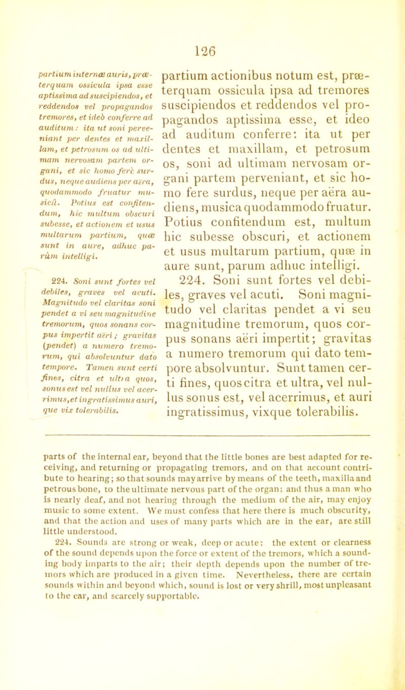 partium internee auris, yrce- terquam ossicula ipsa esse aptissima ad suscipiendos, et reddendos vel propagandos tremores, et ideb confcrre ad auditum : ita lit soni perve- niant per dentes et tnaxil- lam, et petrosum os ad ulti- mata nervosam partem or- gani, et sic homo ferb sur- dus, neque audiens per aura, quodammodo fruatur mu- sictl. Potius est confiten- dum, hie multum obscuri subesse, et actionem et usus multarum partium, qua: sunt in aure, adhuc pa- rum intelligi. 224. Sotii sunt fortes vel debiles, ginves vel acuti. Magnitudo vel claritas soni pendet a vi seu magnitudine tremorum, quos sottatis cor- pus impertit a'eri; gravitas (pendet) a numero tremo- rum, qui absolvuntur dato tempore. Tamen sunt certi fines, citra et ultra quos, sonus est vel nullus vel acer- rimus,et ingratissimus auri, que vix tolerabilis. partium actionibus notum est, prae- terquam ossicula ipsa ad tremores suscipiendos et reddendos vel pro- pagandos aptissima esse, et ideo ad auditum conferre: ita ut per dentes et maxillam, et petrosum os, soni ad ultimam nervosam or- gani partem perveniant, et sic ho- mo fere surdus, neque per aera au- diens, musica quodammodo fruatur. Potius confitendum est, multum hie subesse obscuri, et actionem et usus multarum partium, quae in aure sunt, parum adhuc intelligi. 224. Soni sunt fortes vel debi- les, graves vel acuti. Soni magni- tudo vel claritas pendet a vi seu magnitudine tremorum, quos cor- pus sonans aeri impertit; gravitas a numero tremorum qui dato tem- pore absolvuntur. Sunt tamen cer- ti fines, quos citra et ultra, vel nul- lus sonus est, vel acerrimus, et auri ingratissimus, vixque tolerabilis. parts of the internal ear, beyond that the little bones are best adapted for re- ceiving, and returning or propagating tremors, and on that account contri- bute to hearing; so that sounds mayarrive by means of the teeth, maxilla and petrous bone, to the ultimate nervous part of the organ; and thus a man who is nearly deaf, and not hearing through the medium of the air, may enjoy music to some extent. We must confess that here there is much obscurity, and that the action and uses of many parts which are in the ear, are still little understood. 224. Sounds are strong or weak, deep or acute: the extent or clearness of the sound depends upon the force or extent of the tremors, which a sound- ing body imparts to the air; their depth depends upon the number of tre- mors which are produced in a given time. Nevertheless, there are certain sounds within and beyond which, sound is lost or very shrill, most unpleasant to the ear, and scarcely supportable.