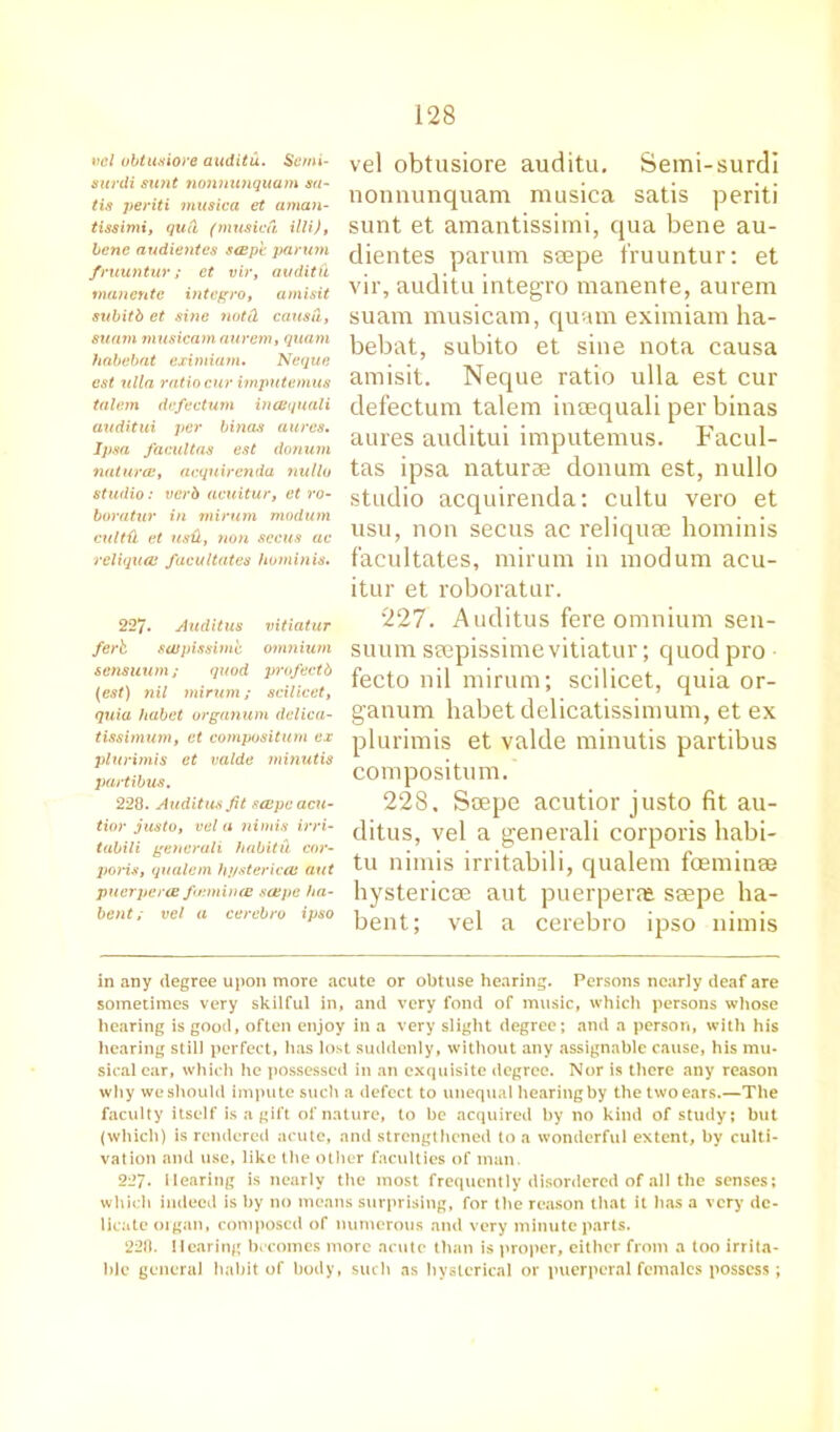 vcl ubtusiore auditu. Semi- surdi sunt nonnunquam sa- tis periti musica et aman- tissimi, qud (musica illi), bene audientes s(Bp't parum fruuntur ; et vir, audit ft man cute integro, amisit subitb et sine notd causu., suam musicam aurem, quam habebat eximiam. Neque cst ulla ratio cur imputemus talem defectum incBquali auditui per binas aures. Ipsa facultas est donum natures, acquirenda nulla studio: verb acuitur, et ro- boratur in mirum modum cultd et usd, non sccus ac reliquai facultates horninis. 227. Auditus vitiatur ferb. swpissime omnium sensuum; quod profectb (est) nil minim; scilicet, quia habet organum delica- tissimum, et composition ex plurimis et valde minutis partibus, 228. Auditus fit sccpeacu- tior jus to, vel a nimis irri- tabili gencruli habitu cor- poris, qualem hj/stericcB ant pucrperce futmince saepc ha- bent; vcl a cerebro ipso vel obtusiore auditu. Semi-surdi nonnunquam musica satis periti sunt et amantissimi, qua bene au- dientes parum seepe fruuntur: et vir, auditu integro manente, aurem suam musicam, quam eximiam ha- bebat, subito et sine nota causa amisit, Neque ratio ulla est cur defectum talem inaequali per binas aures auditui imputemus. Facul- tas ipsa naturae donum est, nullo studio acquirenda: cultu vero et usu, non secus ac reliquae horninis facultates, mirum in modum acu- itur et roboratur. 227. Auditus fere omnium sen- suum saepissime vitiatur; quod pro fecto nil mirum; scilicet, quia or- ganum habet delicatissimum, et ex plurimis et valde minutis partibus composition. 228. Soepe acutior justo fit au- ditus, vel a generali corporis habi- tu nimis irritabili, qualem foeminse hysteric® aut puerperal ssepe ha- bent; vel a cerebro ipso nimis in any degree upon more acute or obtuse hearing. Persons nearly deaf are sometimes very skilful in, and very fond of music, which persons whose hearing is good, often enjoy in a very slight degree; and a person, with his hearing still perfect, has lost suddenly, without any assignable cause, his mu- sical car, which he possessed in an exquisite degree. Nor is there any reason why we should impute such a defect to unequal hearing by the two ears.—The faculty itself is a gift of nature, to be acquired by no kind of study; but (which) is rendered acute, and strengthened to a wonderful extent, by culti- vation and use, like the other faculties of man. 227* Hearing is nearly the most frequently disordered of all the senses; which indeed is by no means surprising, for the reason that it has a very de- licate organ, composed of numerous and very minute parts. 228. Hearing becomes more acute than is proper, either from a too irrita- ble general habit of body, such as hysterical or puerperal females possess ;