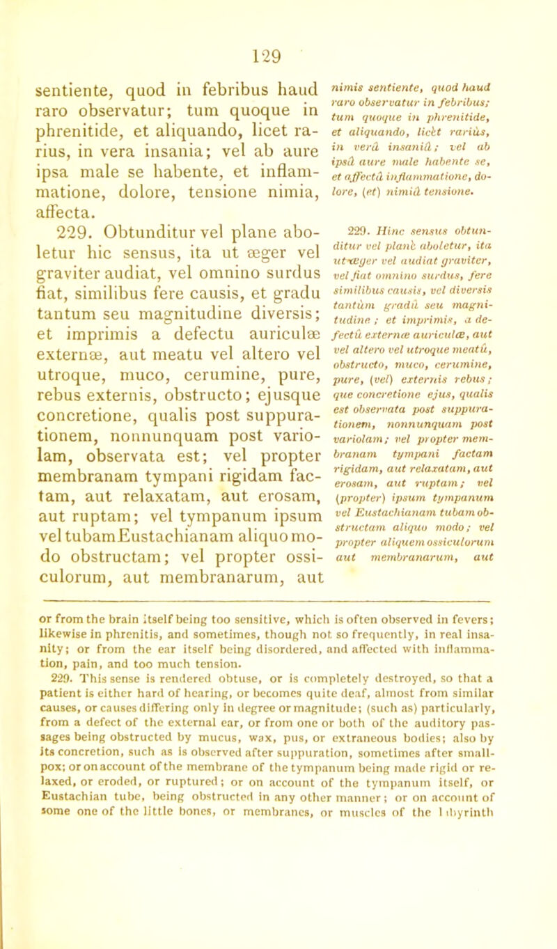 sentiente, quod in febribus baud raro observatur; turn quoque in phrenitide, et aliquando, licet ra- rius, in vera insania; vel ab aure ipsa male se habente, et inflam- matione, dolore, tensione nimia, afFecta. 229. Obtunditur vel plane abo- letur hie sensus, ita ut seger vel graviter audiat, vel omnino surdus fiat, similibus fere causis, et gradu tantum seu magnitudine diversis; et imprimis a defectu auriculae externae, aut meatu vel altero vel utroque, muco, cerumine, pure, rebus extends, obstructo; ejusque concretione, qualis post suppura- tionem, nonnunquam post vario- lam, observata est; vel propter membranam tympani rigidam fac- tam, aut relaxatam, aut erosam, aut ruptam; vel tympanum ipsum vel tubamEustachianam aliquo mo- do obstructam; vel propter ossi- culorum, aut membranarum, aut nimis sentiente, quod haud raro observatur in febribus; turn quoque in phrenitide, et aliquando, licit rariiis, in verd insanid; vel ab ipsd aure male habente se, et affectd infiammationc, do- lore, (et) nimid tensione. 220. Hinc sensus obtun- ditur vel planb aboletur, ita ut'tvper vel audiat graviter, vel fiat omnino surdus, fere similibus causis, vel diversis tantum gradd seu magni- tudine ; et imprimis, a de- fectu externa; auriculae, aut vel altero vel utroque meatu, obstructo, muco, cerumine, pure, (vel) extends rebus; que concretione ejus, qualis est observata post suppura- tionem, nonnunquam post variolam; vel propter mem- branam tymjrani factam rigidam, aut rclaxatayn, aut erosam, aut mptam; vel (propter) ipsum tympanum vel Eustachianam tubam ob- structam aliquo modo; vel propter aliquem ossiculorum aut membranarum, aut or from the brain Itself being too sensitive, which is often observed in fevers; likewise in phrenitis, and sometimes, though not so frequently, in real insa- nity; or from the ear itself being disordered, and affected with inflamma- tion, pain, and too much tension. 220. This sense is rendered obtuse, or is completely destroyed, so that a patient is either hard of hearing, or becomes quite deaf, almost from similar causes, or causes differing only in degree or magnitude; (such as) particularly, from a defect of the external ear, or from one or both of the auditory pas- sages being obstructed by mucus, wax, pus, or extraneous bodies; also by Its concretion, such as is observed after suppuration, sometimes after small- pox; or on account of the membrane of the tympanum being made rigid or re- laxed, or eroded, or ruptured; or on account of the tympanum itself, or Eustachian tube, being obstructed in any other manner; or on account of some one of the little bones, or membranes, or muscles of the 1 ibyrinth