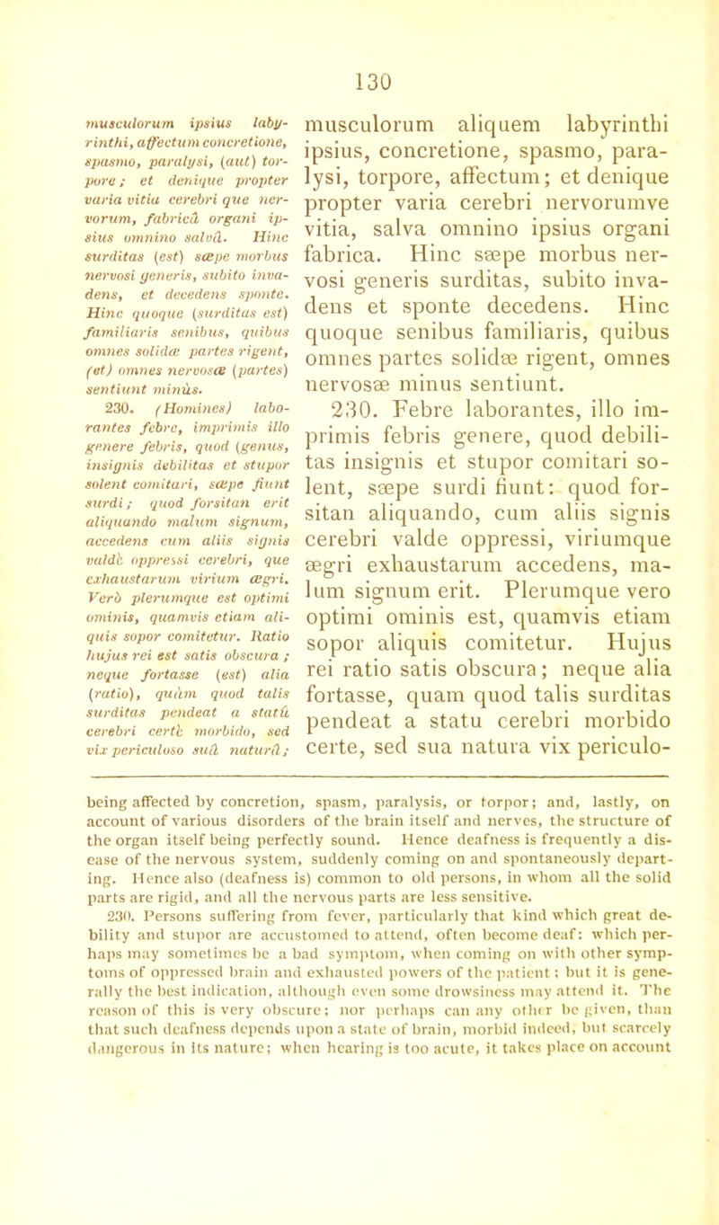 musculorum ipsius laby- rinthi, affectum concretione, spasmo, paralysi, (aut) tor- pore ; et denique propter varia vitia cerebri que ner- vorum, fabric!) organi ip- sius omnino salofi. Hinc surditas (est) scepe morbus nervosi generis, subito viva- dens, et decedens sponte. Hinc quoque (surditas est) familiar is senibus, quibus omnes solidce partes rigent, (at) omnes nervosat (partes) sentiunt minus. 230. (Homines) labo- rantes fcbre, imprimis illo genere febris, quod (genus, insignis debilitas et stupor solent comituri, scepe fiunt surdi; quod forsitan erit aliquando malum signum, accedens cum aliis signis valdb oppressi cerebri, que exhaust arum virium eegri. Verb plerumque est optimi ominis, quamvis etiam ali- quis sopor comitetur. Ratio hujus rei est satis obscura ; neque fortasse (est) alia (ratio), qudm quod talis surditas pendeat a statu cerebri certh morbido, sed vix periculoso such naturd; musculorum aliquem labyrintlii ipsius, concretione, spasmo, para- lysi, torpore, affectum; et denique propter varia cerebri nervorumve vitia, salva omnino ipsius organi fabrica. Hinc seepe morbus ner- vosi generis surditas, subito inva- dens et sponte decedens. Hinc quoque senibus familiaris, quibus omnes partes solidre rigent, omnes nervosee minus sentiunt. 230. Febre laborantes, illo im- primis febris genere, quod debili- tas insignis et stupor comitari so- lent, seepe surdi fiunt: quod for- sitan aliquando, cum aliis signis cerebri valde oppressi, viriumque regi'i exhaustarum accedens, ma- lum signum erit. Plerumque vero optimi ominis est, quamvis etiam sopor aliquis comitetur. Hujus rei ratio satis obscura; neque alia fortasse, quam quod talis surditas pendeat a statu cerebri morbido certe, sed sua natura vix pericido- being affected by concretion, spasm, paralysis, or torpor; and, lastly, on account of various disorders of the brain itself and nerves, the structure of the organ itself being perfectly sound. Hence deafness is frequently a dis- ease of the nervous system, suddenly coming on and spontaneously depart- ing. Hence also (deafness is) common to old persons, in whom all the solid parts are rigid, and all the nervous parts are less sensitive. 230. Persons suffering from fever, particularly that kind which great de- bility and stupor are accustomed to attend, often become deaf: which per- haps may sometimes be a bad symptom, when coming on with other symp- toms of oppressed brain and exhausted powers of the patient; but it is gene- rally the best indication, although even some drowsiness may attend it. The reason of this is very obscure; nor perhaps can any other be given, than that such deafness depends upon a state of brain, morbid indeed, but scarcely dangerous in its nature; when hearing is too acute, it takes place on account