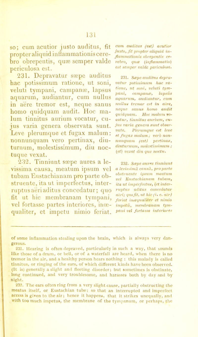 so; cum acutior justo auditus, fit propter aliquidinflammationiscere- bro obrepentis, quae semper valde periculosa est. 231. Depravatur saepe auditus hac potissimum ratione, ut soni, veluti tympani, campanse, lapsus aquarum, audiantur, cum nullus in aere tremor est, neque sanus homo quidquam audit. Hoc ma- lum tinnitus aurium vocatur, cu- jus varia genera observata sunt. Leve plerumque et fugax malum: nonnunquam vero pertinax, diu- turnum, molestissimum, diu noc- tuque vexat. 232. Tinniunt seepe aures a le- vissima causa, meatum ipsum vel tubam Eustachianam pro parte ob- struente, ita ut imperfectus, inter- ruptusaeriaditus concedatur; quo fit ut hie membranam tympani, vel fortasse partes interiores, inse- qualiter, et impetu nimio feriat. cum auditus (est) acutior justo, fit propter aliquid in- flammationis obrepentis ce- rebro, qucB (inflammatio) est semper valde periculosa• 231. Scepe auditus depra- vatur potissimum hac ra- ti one, ut soni, veluti tym- pani, campance, lapsus aquarum, audiantur, cum nullus tremor est in acre, neque sanus homo audit quidquam. Hoc malum vo- catur, tinnitus aurium, cu- jus varia genera sunt obser- vata. Plerumque est lave et fugax malum; verb non- nunquam (est) pertinax, diuturnurn, molestissimum ; (et) vexat diu qua noctu. 232. Siepe aures tinniunt a levissimll causCi, pro parte obstruente ipsum meatum vel Eustachianam tubam, ita ut imperfectus, (et inter- rupts adit us concedatur a'eri; quo fit, ut hie (i• c. a«r) feriat incequaliter et nimio impelCi, membranam tym- pani vel fortasse interiores of some inflammation stealing upon the brain, which is always very dan- gerous. 231. Hearing is often depraved, particularly in such a way, that .sounds like those of a drum, or bell, or of a waterfall are heard, when there is no tremor in the air, and a healthy person hears nothing : this malady is called tinnitus, or ringing of the ears, of which different kinds have been observed. (It is) generally a slight and fleeting disorder; but sometimes is obstinate, long continued, and very troublesome, and harasses both by day and by night. 232. The ears often ring from a very slight cause, partially obstructing the meatus itself, or Eustachian tube; so that an interrupted and imperfect access is given to the air; hence it happens, that it strikes unequally, and with too much impetus, the membrane of the tympanum, or perhaps, the