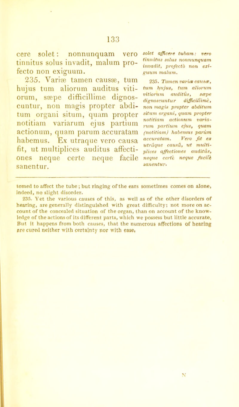 cere solet: nonnunquam vero tinnitus solus invadit, malum pro- fecto non exiguum. 235. Variae tamen causae, turn hujus turn aliorum auditus viti- orum, ssepe difficillime dignos- cuntur, non magis propter abdi- tum organi situm, quam propter notitiam variarum ejus partium actionum, quam parum accuratam habemus. Ex utraque vero causa fit, ut multiplices auditus affecti- ones neque certe neque facile sanentur. solet officere tubarn: vero tinnitus solus nonnunquam invadit, profectb non exi- guum malum. 235. Tamen varies causes, turn hujus, turn aliorum vitiorum auditHs, seepe dignoscuntur difficillim'c, non magis propter abditum situm organi, quam propter notitiam actionum varia- rum partium ejus, quam (notitiam) habemus parum accuratam. Vero fit ex utrCLque causet, ut multi- plices ajfectiones audit ds, neque certl neque fhcilh sanentur. tomed to affect the tube ; but ringing of the ears sometimes comes on alone, indeed, no slight disorder. 235. Yet the various causes of this, as well as of the other disorders of hearing, .are generally distinguished with great difficulty; not more on ac- count of the concealed situation of the organ, than on account of the know- ledge of the actions of its different parts, which we possess but little accurate. But it happens from both causes, that the numerous affections of hearing ore cured neither with certainty nor with ease, \'