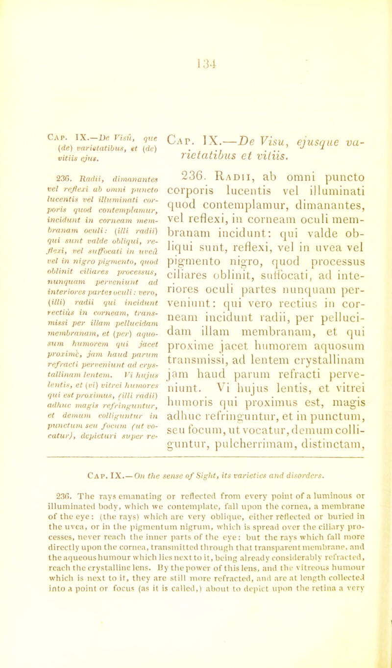 Cap. IX.—De Visit, qtie (de) varietatibus, et (de) vitiis cjus. Cap. IX.—De Visu, rietatibus et vitiis. ejusque vu 23G. Radii, dimanantes vcl refiexi ab omni puncto lucentia vel illuminati cor- poris quod contemplarnur, incidunt in corncam mem- branam oculi: (illi radii) qui sunt valde obliqui, re- Jiexi, vel auffacati in uved vel in nigro pigmcnto, quod oblinit ciliares processus, nunquam pervcniunt ad interiores partes oculi: vcro, (illi) radii qui incidunt rectius in corn earn, trans- missi per illam pcllucidam membranam, et (per) aquo- sum humorem qui jacet proximb, jam hand parum refracti perveniunt ad crys- tallinam lentem. Vi hujus lentis, et (vi) vitrei humores qui est proximus, (illi radii) adhuc magis refringuntur, et demum colliguntur in punctum sen focum (ut vo- catur), depicturi super re- 236. Radii, ab omni puncto corporis lucentis vel illuminati quod contemplarnur, dimanantes, vel refiexi, in corneam oculi mem- branam incidunt: qui valde ob- liqui sunt, refiexi, vel in uvea vel pigmento nigro, quod processus ciliares oblinit, sutfocati, ad inte- riores oculi partes nunquam per- veniunt: qui vero rectius in cor- neam incidunt radii, per pelluci- dam illam membranam, et qui proxime jacet humorem aquosum transmissi, ad lentem crystallinam jam hand parum refracti perve- niunt. Vi hujus lentis, et vitrei humoris qui proximus est, magis adhuc refringuntur, et in punctum, seu focum, ut vocatur, demum colli- guntur, pulcherrimam, distinctam, Cap. IX.—On the sense of Sight, its varieties and disorders. 230. The rays emanating or reflected from every point of a luminous or illuminated body, which we contemplate, fall upon the cornea, a membrane of the eye: (the rays) which arc very oblique, either reflected or buried in the uvea, or in the pigmentum nigrum, which is spread over the ciliary pro- cesses, never reaclt the inner parts of the eye: but the rays which fall more directly upon the cornea, transmitted through that transparent membrane, and the aqueous humour which lies next to it, being already considerably refracted, reach the crystalline lens. By the power of this lens, and the vitreous humour which is next to it, they are still more refracted, and are at length collected into a point or focus (as it is called,) about to depict upon the retina a very