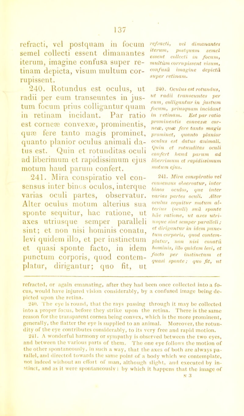 refracti, vel postquam in locum semel collect! essent dimanantes iterum, imagine confusa super re- tinam depicta, visum multum cor- rupissent. 240. Rotundus est oculus, ut radii per eum transeuntes in jus- tum focum prius colligantur quam in retinam incidant. Par ratio est corneee convex®, prominentis, quae fere tanto magis prominet, quanto planior oculus animali da- tus est. Quin et rotunditas oculi ad liberimum et rapidissimum ejus motum hand parum confert. 241. Mira conspiratio vel con- sensus inter biin;s oculos, interque varias oculi partes, observatur. Alter oculus motum alterius sua sponte sequitur, hac ratione, ut axes utriusque semper paralleli sint; et non nisi liominis conatu, levi quidem illo, et per instinctum et quasi sponte facto, in idem punctum corporis, quod contcm- platur, dirigantur; quo fit, ut refracti, vel dimanantes iterum, postquam semel essent collccti in focum, multum corrupts sent visum, confusd imagine depict ii super retinam. 240. Oculus est rotundus, ut radii transeuntes per eum, colligantur in justum focum, priusquam incidant in retinam. Est par ratio prominentis convexee cor- nea:, qua: fere tanto magis prominet, quanto planior oculus est datus animali, Quin et rotunditas oculi confert baud parum ad liberrimum et rapidissimum motum ejus. 241. Mira conspiratio vel consensus observatur, inter binos oculos, que inter varias partes oculi. Alter oculus sequitur motum al- terius (oculi) sutl sponte fide ratione, ut axes utri- usque sint semper paralleli; et dirigantur in idem punc- tum corporis, quod contem- platur, non nisi conatu hominis, illo quidem levi, et facto per instinctum et quasi sponte; quo Jit, lit refracted, or again emanating, after they had been once collected into a fo- cus, would have injured vision considerably, by a confused image being de- picted upon the retina. 240. The eye is round, that the rays passing through it may be collected into a proper focus, before they strike upon the retina. There is the same reason for the transparent cornea being convex, which is the more prominent, generally, the flatter the eye is supplied to an animal. Moreover, the rotun- dity of the eye contributes considerably, to its very free and rapid motion. 241. A wonderful harmony or sympathy is observed between the two eyes, and between the various parts of them. The one eye follows the motion of the other spontaneously, in such a way, that the axes of both are always pa- rallel, and directed towards the same point of a body which we contemplate, not indeed without an effort of man, although slight, and executed by in- stinct, and as it were spontaneously : by which it happens that the image of n :i