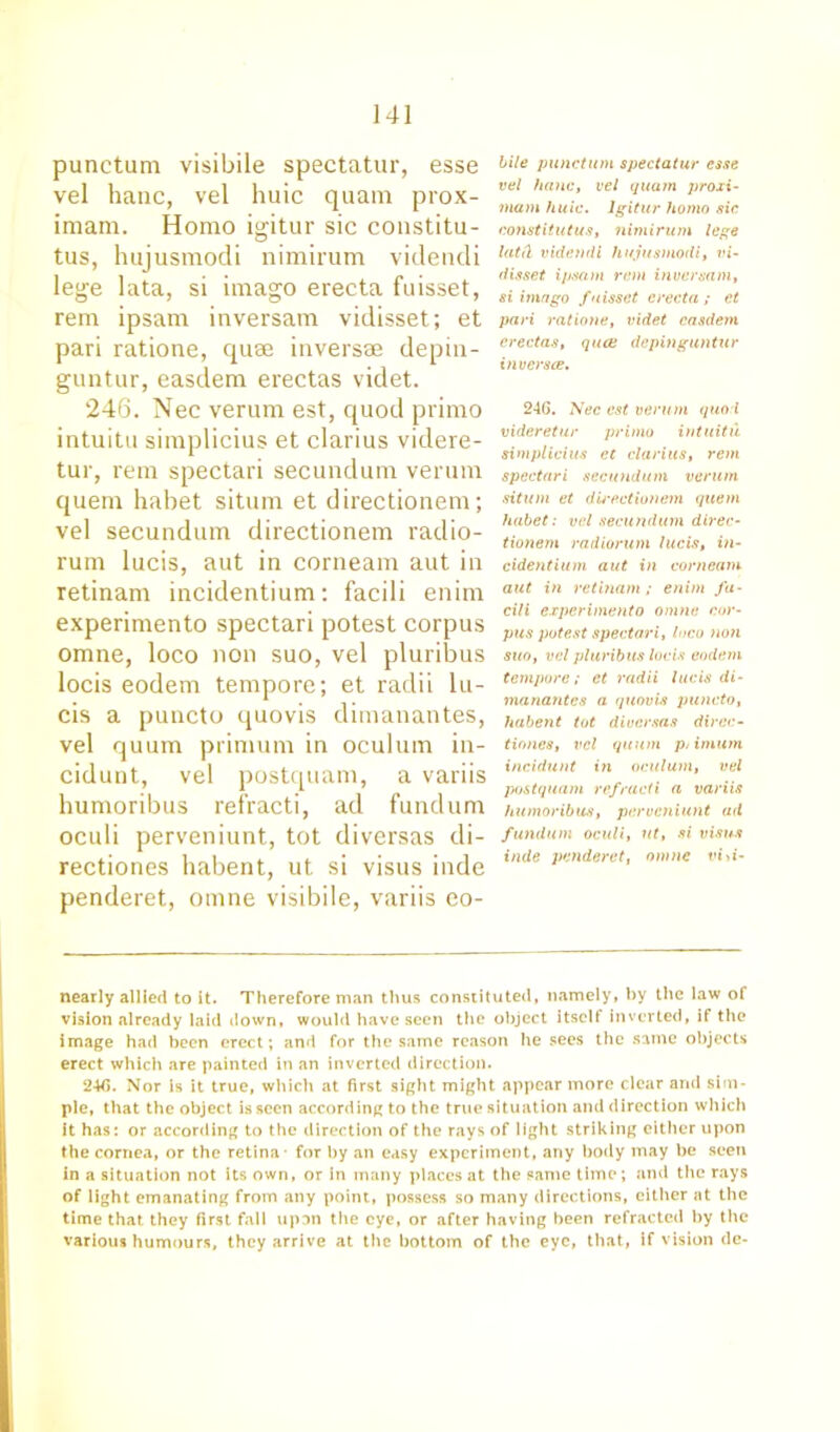 punctum visibile spectatur, esse vel hanc, vel huic quam prox- imam. Homo igitur sic constitu- tus, hujusmodi nimirum videndi lege lata, si imago erecta fuisset, rem ipsam inversam vidisset; et pari ratione, quae inversae depin- guntur, easdem erectas videt. 246. Nec verum est, quod primo intuitu simplicius et clarius videre- tur, rem spectari secundum verum quern habet situm et directionem; vel secundum directionem radio- rum lucis, aut in corneam aut in retinam incidentium: facili enim experimento spectari potest corpus omne, loco non suo, vel pluribus locis eodem tempore; et radii lu- cis a puncto quovis dimanantes, vel quum primum in oculum in- cidunt, vel postquam, a variis humoribus refracti, ad fundum oculi perveniunt, tot diversas di- rectiones habent, ut. si visus inde penderet, omne visibile, variis eo- bile punctum spectatur esse vel hanc, vel quain proxi- mam huic. Igitur homo sic constitutus, nimirum lege latCt videndi hujusmodi, vi- disset ipsam rem inversam, si imago fuisset erecta; et pari ratione, videt easdem erectas, qua; dcpinguntur inversce. 24G. Nec est verum quod videretur primo intuitu simplicius et clarius, rem spectari secundum verum situm et du’ectionein quern habet: vel secundum direc- tionem radiorum lucis, in- cidentium aut in corneam aut in retbiam ; enim fa- cili experimento omne cor- pus potest spectari, loco non suo, vel pluribus locis eodem tempore; et radii lucis di- manantes a quovis puncto, habent tot diversas direc- tiones, vel quum p/imum incidunt in oculum, vel p</stquam refracti a variis humoribus, perveniunt ad fundum oculi, ut, si visus inde penderet, omne vili- nearly allied to it. Therefore man thus constituted, namely, by the law of vision already laid down, would have seen the object itself inverted, if the image had been erect; and for the same reason he sees the same objects erect which are painted in an inverted direction. 24fi. Nor is it true, which at first sight might appear more clear and sim- ple, that the object is seen according to the true situation and direction which It has: or according to the direction of the rays of light striking either upon the cornea, or the retina - for by an easy experiment, any body may be seen in a situation not its own, or in many places at the same time; and the rays of light emanating from any point, possess so many directions, either at the time that they first fall upon the eye, or after having been refracted by the various humours, they arrive at the bottom of the eye, that, if vision de-