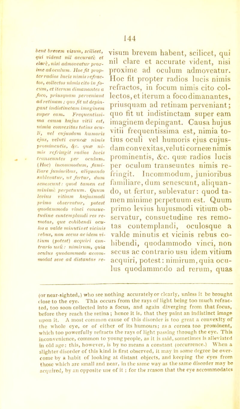 bent brevem visum, scilicet, qui vident nil accuratb et dart, fiisi admoveatur prox- ime adocuhim. Hoc Jit prop- ter radios lucis 7)imis refrac- tos, collectos nimis cito info- cum, et iternm dimanantes a foco, priusquam perveniant ad retinam ; quo Jit ut depin- gant indistinetam imaginem super earn. Frcquentissi- ma causa hujus vitii est, nimia convexitas totius ocu- li, vel cujusdarn hut nor is ejus, veluti cornets nimia prominentia, 8§c. quae ni- mia refringit radios lucis transeuntes per oculum. (Hoc) incommodum, fami- liare junioribus, aliquando sublevatur, ut fertur, dum senescunt: quod tamen est minimi perpetuum. Quinn levins vitium hujusmodi primo observatur, potest quodammodo vitrei consue- tudine contemplandi res re- nxotas, que cohibendi ocu- los a valde minutiset vicinis rebus, non secus acidem vi- tium (potest) acquiri con- trario us'd : nimitutn, quia octilus quodammodo accotn- modat sese ad distantaa re- visum brevem habent, scilicet, qui nil clare et accurate vident, nisi proxime ad oculum admoveatur. Hoc fit propter radios lucis nimis refractos, in focum nimis cito col- lectos, et iterum a foco dimanantes, priusquam ad retinam perveniant; quo fit ut indistinetam super earn imaginem depingant. Causa hujus vitii frequentissima est, nimia to- tius oculi vel humoris ejus cujus- dam convexitas,veluti corneee nimis prominentis, &c. quae radios lucis per oculum transeuntes nimis re- fringit. Incommodum, junioribus familiare, dunr senescunt, aliquan- do, ut fertur, sublevatur: quod ta- raen miniine perpetuum est. Quum primo levins hujusmodi vitium ob- servatur, consuetudine res remo- tas contemplandi, oculosque a valde minutis et vicinis rebus co- hibendi, quodammodo vinci, non secus ac conlrario usu idem vitium acquiri, potest: nimirum,quia ocu- lus quodammodo ad rerum, quas (or near-sighted,) who see nothing accurately or clearly, unless it be brought close to the eye. This occurs from the rays of light being ton much refrac- ted, too soon collected into a focus, and again diverging from that focus, before they reach the retina; hence it is, that they paint an Indistinct image upon it. A most common cause of this disorder is too great a convexity of the whole eye, or of either of its humours; as a cornea too prominent, which too powerfully refracts the rays of light passing through the eye. This inconvenience, common to young people, as it is said, sometimes is alleviated in old age: this, however, is by no means a constant (occurrence.) When a slighter disorder of this kind is first observed, it may in some degree be over- come by a habit of looking at distant objects, and keeping the eyes from those which are small and near, in the same way as the same disorder may be acquired, by an opposite use of it ; for the reason that the eye accommodates