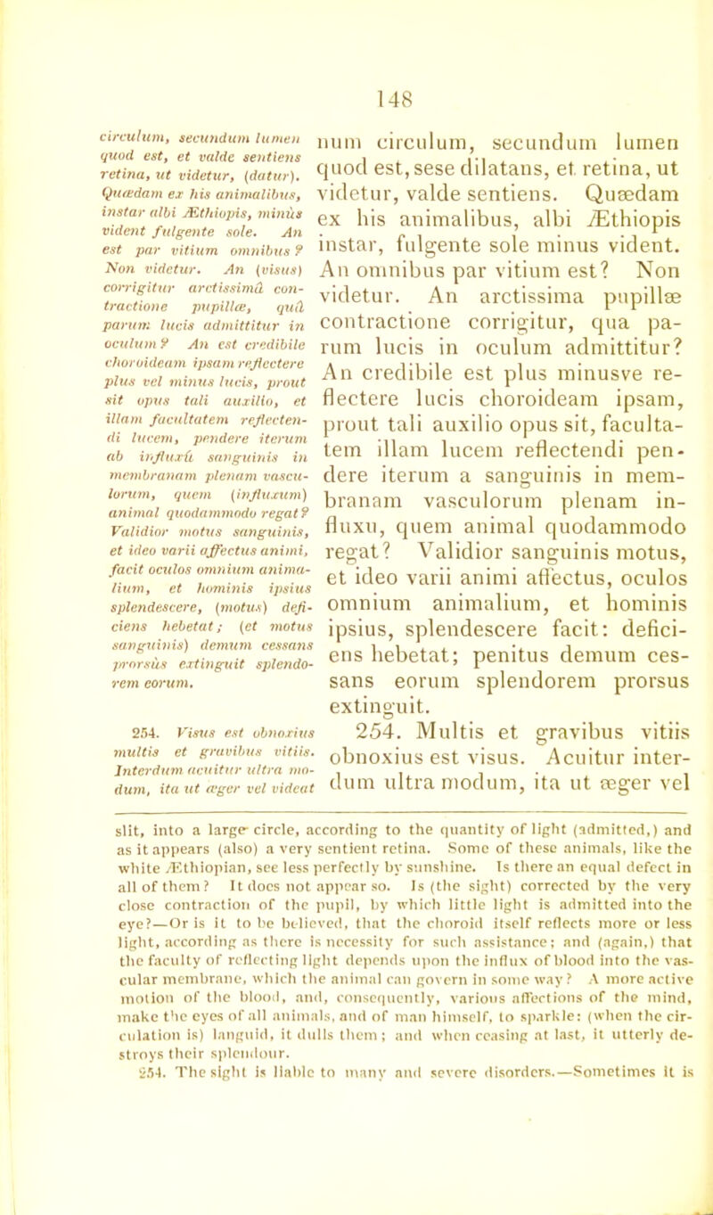 circulum, secundum lumen quod est, et valde sentiens retina, ut videtur, (datur). Qua;dam ex his animalibus, instar albi JEthiopis, minus vident fulgente sole. An est par vitium ojnnibus ? Non videtur. An (visus) corrigitur arctissimCL con- tractione pupillce, quCi paruni lucis admittitur i?i oculum ¥ An est credibile choroideam ipsam reficctere plus vcl minus lucis, prout sit opus tali auxilio, et illam facultatem reflecten- di lucent, pe.ndere iterum ab infiuxil sanguinis in membranam plenum vascu- lorum, quern (influxum) animal quodammodo regat ¥ Validior motus sanguinis, et idco varii affectus animi, facit oculos omnium anima- lium, et hominis ipsius splendescere, (motus) deji- cieits hebetat; (et motus sanguinis) demum cessans j/rorsus extinguit splendo- rem corum. 254. Visus est ubnoxius multis et gravibus vitiis. lnterdum acuitur ultra mo- duin, ita ut a‘ger vcl vidcat num circulum, secundum lumen quod est, sese clilatans, et retina, ut videtur, valde sentiens. Qusedam ex his animalibus, albi iEthiopis instar, fulgente sole minus vident. An omnibus par vitium est? Non videtur. An arctissima pupillse contractione corrigitur, qua pa- rum lucis in oculum admittitur? An credibile est plus minusve re- flectere lucis choroideam ipsam, prout tali auxilio opus sit, faculta- tem illam lucem reflectendi pen- dere iterum a sanguinis in mem- branam vasculorum plenum in- fluxu, quern animal quodammodo regat? Validior sanguinis motus, et ideo varii animi affectus, oculos omnium animalium, et hominis ipsius, splendescere facit: defici- ens hebetat; penitus demum ces- sans eorum splendorem prorsus extinguit. 254. Multis et gravibus vitiis obnoxius est visus. Acuitur inter- dum ultra modum, ita ut seger vel slit, into a large-circle, according to the quantity of light (admitted,) and as it appears (also) a very sentient retina. Some of these animals, like the white /Ethiopian, see less perfectly by sunshine. Is there an equal defect in all of them? It docs not appear so. Is (the sight) corrected by the very close contraction of the pupil, by which little light is admitted into the eye?—Or is it to be believed, that the choroid itself reflects more or less light, according as there is necessity for such assistance; and (again,) that the faculty of reflecting light depends upon the influx of blood into the vas- cular membrane, which the animal can govern in some way? A more active motion of the blood, and, consequently, various affections of the mind, make the eyes of all animals, and of man himself, to sparkle: (when the cir- culation is) languid, it dulls them; and when ceasing at last, it utterly de- stroys their splendour. 254. The sight is liable to many and severe disorders.—Sometimes it is