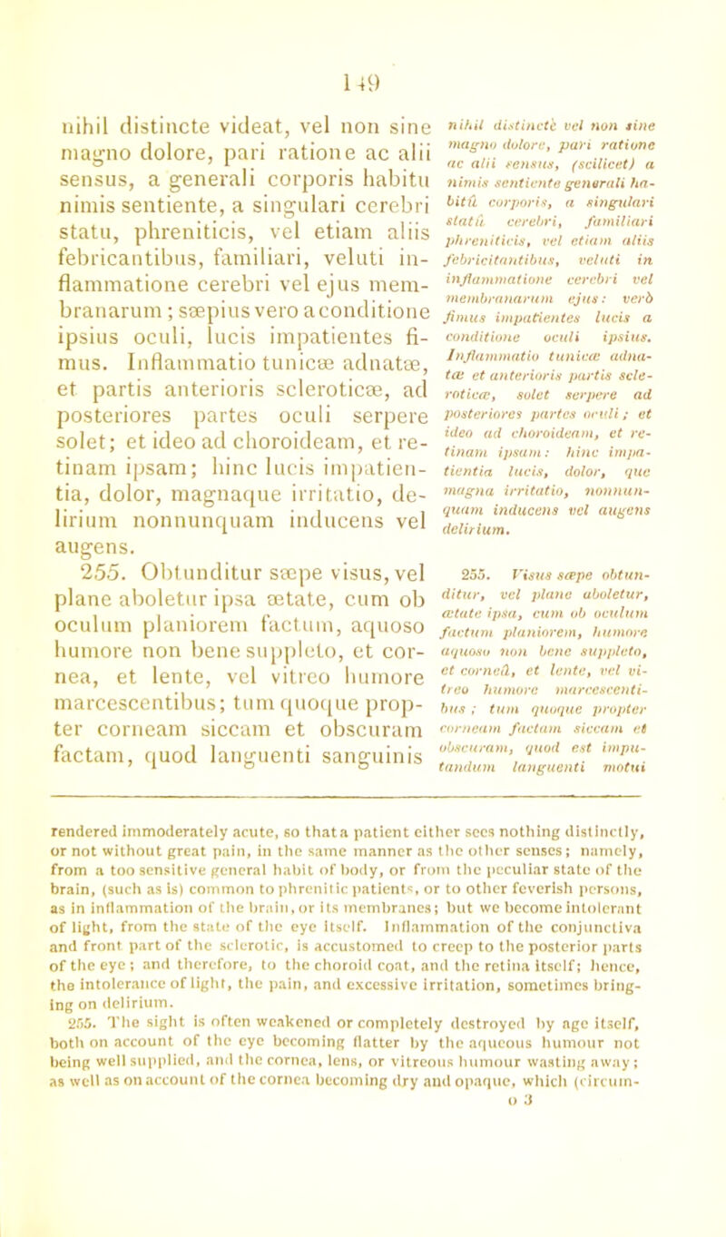 nihil distincte videat, vel non sine magno dolore, pari ratione ac alii sensus, a generali corporis habitu nimis sentiente, a singulari cerebri statu, phreniticis, vel etiam aliis febricantibus, familiari, veluti in- flammatione cerebri vel ejus mem- branarum; seepius vero aconditione ipsius oculi, lucis impatientes fi- mus. Inflammatio tunicae adnatae, et partis anterioris sclerotic®, ad posteriores partes oculi serpere solet; et ideo ad choroideam, et re- tinam ipsam; bine lucis impatien- tia, dolor, magnaque irritatio, de- lirium nonnunquam inducens vel augens. 255. Obtunditur smpe visus,vel plane aboletur ipsa mtate, cum ob oculum planiorem factum, acpioso humore non bene suppleto, et cor- nea, et lente, vel vitreo humore marcescentibus; tumquoque prop- ter corneam siccam et obscuram factam, quod languenti sanguinis nihil distincte vel non tine magno dolore, pari ratiunc ac alii sensus, (scilicet) a nimis sentiente generali ha- bitfi corporis, a singulari statu, cerebri, familiari phreniticis, vel etiam aliis febricitantibus, veluti in inflammatione cerebri vel membranarum ejus: verb Jimus impatientes lucis a conditionc oculi ipsius. Inflammatio tunicae adna- ta: et anterioris partis scle- rotica:, solet serpere ad posteriores partes oculi; et ideo ad choroideam, et re- tinarn ipsam: hinc impa- tientia lucis, dolor, quo magna irritatio, nonnun- quam inducens vel augens delirium. 255. Visits scepe obtun- ditur, vel plane aboletur, a:tate ipsa, cum ob oculum factum planiorem, humore aquoso non bene suppleto, et corned, et lente, vel vi- treo humore marcescenti- bus ; turn quoque propter corneam factam siccam et obscuram, quod est impu- tandum languenti motui rendered immoderately acute, so that a patient either secs nothing distinctly, or not without great pain, in the same manner as the other senses; namely, from a too sensitive general habit of body, or from the peculiar state of the brain, (such as Is) common to phrenitic patients, or to other feverish persons, as in inflammation of the brain,or its membranes; but we become intolerant of light, from the state of the eye itself. Inflammation of the conjunctiva and front, part of the sclerotic, is accustomed to creep to the posterior parts of the eye ; and therefore, to the choroid coat, and the retina itself; hence, the intolerance of light, the pain, and excessive irritation, sometimes bring- ing on delirium. 255. The sight is often weakened or completely destroyed by age itself, both on account of the eye becoming flatter by the aqueous humour not being well supplied, and the cornea, lens, or vitreous humour wasting away ; as well as on account of the cornea becoming dry and opaque, which (circum- o 3