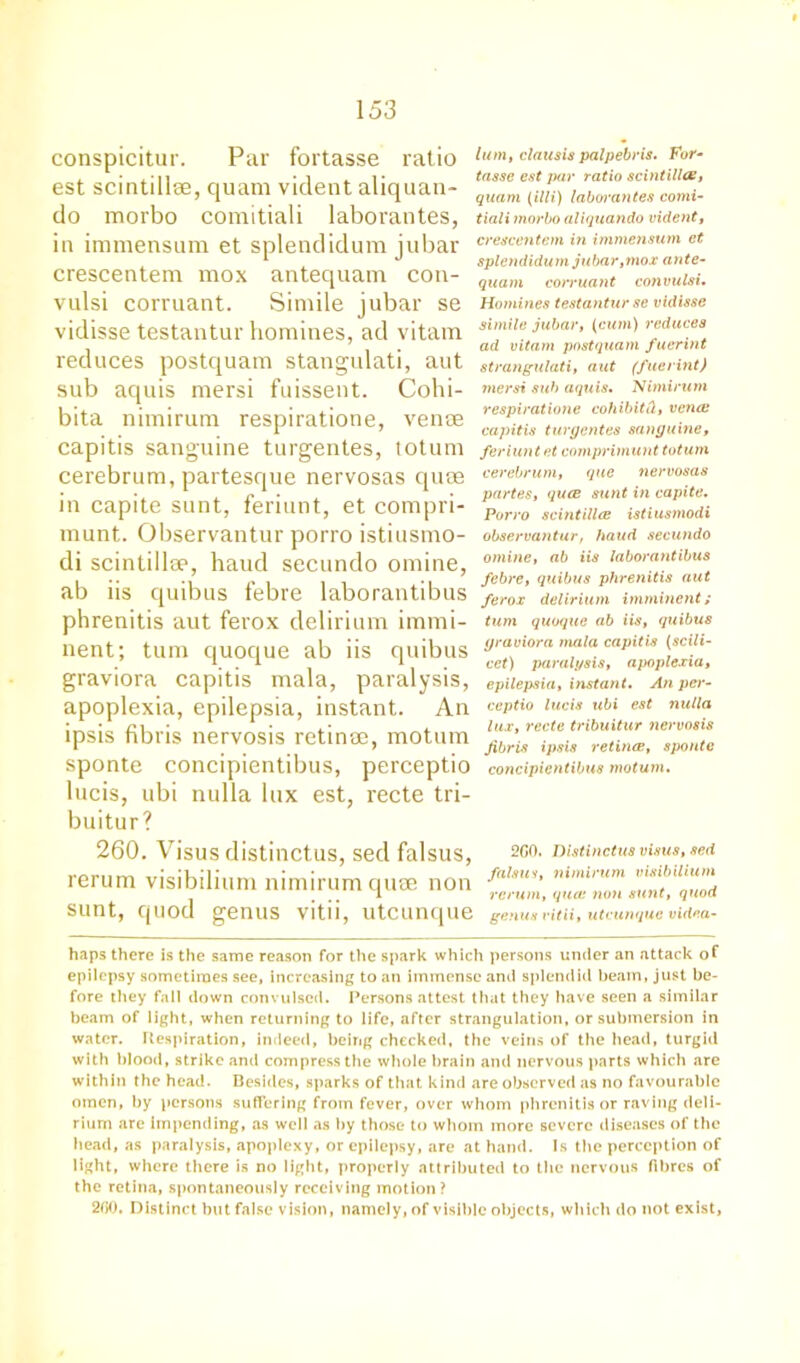 conspicitur. Par fortasse ratio est scintillse, quam vident aliquan- do morbo comitiali laborantes, in immensum et splendidum jubar crescentem mox antequam con- vulsi corruant. Simile jubar se vidisse testantur homines, ad vitam reduces postquam stangulati, aut sub aquis mersi fuissent. Cohi- bita nimirum respiratione, venae capitis sanguine turgentes, totum cerebrum, partesque nervosas quae in capite sunt, feriunt, et compri- munt. Observantur porro istiusmo- di scintillse, haud secundo omine, ab iis quibus febre laborantibus phrenitis aut ferox delirium immi- nent; turn quoque ab iis quibus graviora capitis mala, paralysis, apoplexia, epilepsia, instant. An ipsis fibris nervosis retinae, motum sponte concipientibus, perceptio lucis, ubi nulla lux est, recte tri- buitur? 260. Visus distinctus, sed falsus, rerum visibilium nimirum quae non sunt, quod genus vitii, utcunque lum, clausis palpebris, For- tasse est par ratio scintillas, quam (illi) laborantes comi- tiali morbo aliquando vident, crescentem in immensum et splendidu m j u ba r, mo. r a n t e- quam corruant convulsi, Homines testantur se vidisse simile jubar, (cum) reduces ad vitam postquam fuerint strangulati, aut (fuerint) mersi sub aquis, Nimirum respiratione cohibitti, vena; capitis turgentes sanguine, feriunt et comprimunt totum cerebrum, que nervosas partes, quee sunt in capite, Porro scintillce istiusmodi observantur, haud secundo online, ab iis laborantibus febre, quibus phrenitis aut ferox delirium imminent; turn quoque ab iis, quibus graviora mala capitis (scili- cet) paralysis, apoplexia, epilepsia, instant. An per- ceptio lucis ubi est nulla lux, recte tribuitur nervosis fibris ipsis retinae, sponte concipientibus motum. 2G0. Distinctus visus, sed falsus, nimirum visibilium rerum, qua: non sunt, quod genus vitii, utcunque videa- haps there is the same reason for the spark which persons under an attack of epilepsy sometimes see, increasing to an immense and splendid beam, just be- fore they fall down convulsed. Persons attest that they have seen a similar beam of light, when returning to life, after strangulation, or submersion in water. Respiration, indeed, being checked, the veins of the head, turgid with blood, strike and compress the whole brain and nervous parts which are within the head. Besides, sparks of that kind are observed as no favourable omen, by persons suffering from fever, over whom phrenitis or raving deli- rium arc impending, as well as by those to whom more severe diseases of the head, as paralysis, apoplexy, or epilepsy, are at hand. Is the perception of light, where there is no light, properly attributed to the nervous fibres of the retina, spontaneously receiving motion? 200. Distinct but false vision, namely, of visible objects, which do not exist,