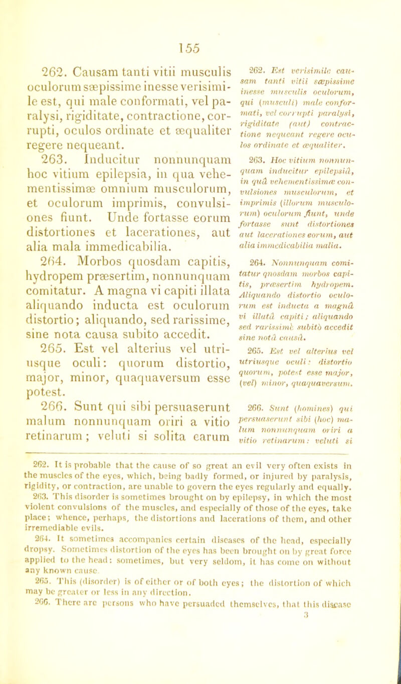 262. Causam tanti vitii musculis oculorum ssepissime inesse verisimi- le est, qui male conformati, vel pa- ralysi, rigiditate, contractione, cor- rupti, oculos ordinate et eequaliter regere nequeant. 263. Inducitur nonnunquam hoc vitium epilepsia, in qua vehe- mentissimse omnium musculorum, et oculorum imprimis, convulsi- ones fiunt. Unde fortasse eorum distortiones et lacerationes, aut alia mala immedicabilia. 264. Morbos quosdam capitis, hydropem prsesertim, nonnunquam comitatur. A magna vi capiti illata aliquando inducta est oculorum distortio; aliquando, sed rarissime, sine nota causa subito accedit. 265. Est vel alterius vel utri- usque oculi: quorum distortio, major, minor, quaquaversum esse potest. 266. Sunt qui sibi persuaserunt malum nonnunquam oriri a vitio retinarum; veluti si solita earum 262. Est verisimile can- sam tanti vitii scvpissime inesse musculis oculorum, qui (musculi) male confer - mati, vel corrupti paralysl, rigiditate (aut) contrac- tione nequeant regere ocu- los ordinate et eequaliter. 263. Hoc vitium nonnun- quam inducitur ep Heps id, in qud, vehementissimre con- vulsiones musculorum, et imprimis (illorum musculo- rum) oculorum Jlunt, unde fortasse sunt distortiones aut lacerationes eorum, aut alia immedicabilia malia. 264. Nonnunquam comi- tatur qnosdam morbos capi- tis, preesertim hydropem. Aliquando distortio oculo- rum est inducta a magnd vi illutd capiti; aliquando sed rarissimb subitb accedit sine not A cattail. 265. Est vel alterius vel utriusque oculi .* distortio quorum, potest esse major, (vel) minor, quaquaversum. 266. Sunt (homines) qui persuaserunt sibi (hoc) ma- lum nonnunquam oriri a vitio retinarum: veluti si 262. It is probable that the cause of so great an evil very often exists in the muscles of the eyes, which, being badly formed, or injured by paralysis, rigidity, or contraction, are unable to govern the eyes regularly and equally. 263. This disorder is sometimes brought on by epilepsy, in whicli the most violent convulsions of the muscles, and especially of those of the eyes, take place; whence, perhaps, the distortions and lacerations of them, and other irremediable evils. 264. It sometimes accompanies certain diseases of the head, especially dropsy. Sometimes distortion of the eyes has been brought on by great force applied to the head: sometimes, but very seldom, it has come on without any known cause 26;j. This (disorder) is of either or of both eyes; the distortion of which may be greater or less in any direction. 2GG. There arc persons who have persuaded themselves, that this disease 3