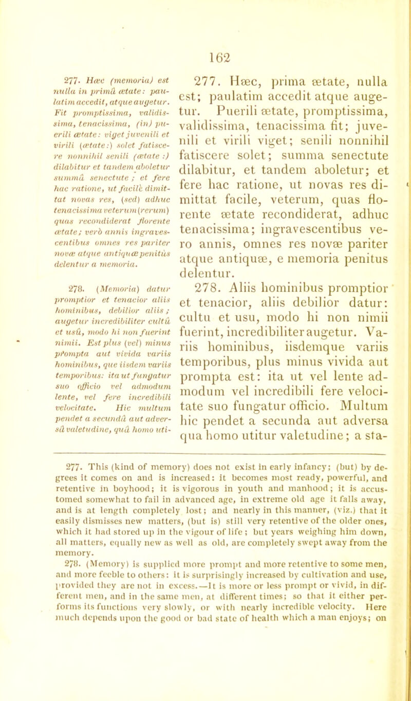 277- Hate (memoria) est nulla in primd estate: pau- latim accedit, atque augetur. Fit promptissima, validis- siwa, tenacissima, (in) pu- crili estate: viget juvenili et virili ((Plate:) solet fatisce- re nonnihil senili (estate :) dilabitur et tandem aboletur siimmd senectute ; et fere hue rations, ut facilb dimit- tat novas res, (sed) adhuc tenacissima veterwn (rerum) quas recondiderat Jiorente cstate; verb annis ingraves- centibus unities res paritcr nova; atque antiquespenitus dclentur a memoria. 278. (Memoria) datur promptior et tenacior aliis hominibus, debilior aliis; augetur incredibiliter cultu et usd, modo hi non fuerint nimii. Est plus (vel) minus pfompta aut vivida variis hominibus, que iisdem variis temporibus: ita ut fungatur suo qfficio vel admodum lente, vel fere incredibili velocitatc. Iiic multum pendet a secundd aut adver- sdvaletudine, qud homo uti- 277. Hsec, prima eetate, nulla est; paulatim accedit atque auge- tur. Puerili eetate, promptissima, validissima, tenacissima fit; juve- nili et virili viget; senili nonnihil fatiscere solet; summa senectute dilabitur, et tandem aboletur; et fere hac ratione, ut novas res di- mittat facile, veterum, quas fio- rente eetate recondiderat, adhuc tenacissima; ingravescentibus ve- ro annis, omnes res novae pariter atque antiquee, e memoria penitus delentur. 278. Aliis hominibus promptior et tenacior, aliis debilior datur: cultu et usu, modo hi non nimii fuerint, incredibiliteraugetur. Va- riis hominibus, iisdemque variis temporibus, plus minus vivida aut prompta est: ita ut vel lente ad- modum vel incredibili fere veloci- tate suo fungatur officio. Multum hie pendet a secunda aut adversa qua homo utitur valetudine; a sta- 277- This (kind of memory) does not exist in early infancy; (but) by de- grees it comes on and is increased: it becomes most ready, powerful, and retentive in boyhood; it is vigorous in youth and manhood; it is accus- tomed somewhat to fail in advanced age, in extreme old age it falls away, and is at length completely lost; and nearly in this manner, (viz.) that it easily dismisses new matters, (but is) still very retentive of the older ones, which it had stored up in the vigour of life ; but years weighing him down, all matters, equally new as well as old, are completely swept away from the memory. 278. (Memory) is supplied more prompt and more retentive to some men, and more feeble to others: it is surprisingly increased by cultivation and use, provided they are not in excess.—It is more or less prompt or vivid, in dif- ferent men, and in the same men, at different times; so that it either per- forms its functions very slowly, or with nearly incredible velocity. Here much depends upon the good or bad state of health which a man enjoys; on