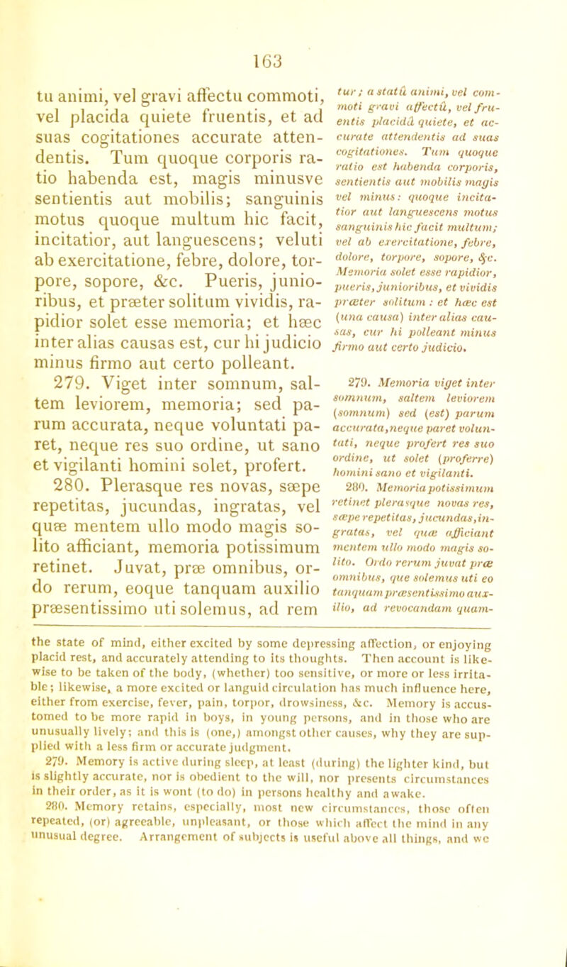 tu anitni, vel gravi afFectu commoti, vel placida quiete fruentis, et ad suas cogitationes accurate atten- deutis. Turn quoque corporis ra- tio habenda est, magis minusve sentientis aut mobilis; sanguinis motus quoque multum hie facit, incitatior, aut languescens; veluti ab exercitatione, febre, dolore, tor- pore, sopore, &c. Pueris, junio- ribus, et prseter solitum vividis, ra- pidior solet esse memoria; et hasc inter alias causas est, cur hi judicio minus firmo aut certo polleant. 279. Viget inter somnum, sal- tern leviorem, memoria; sed pa- rum accurata, neque voluntati pa- ret, neque res suo ordine, ut sano et vigilanti homini solet, profert. 280. Plerasque res novas, saepe repetitas, jucundas, ingratas, vel quae mentern ullo modo magis so- lito afficiant, memoria potissimum retinet. Juvat, prae omnibus, or- do rerum, eoque tanquam auxilio praesentissimo utisolemus, ad rem tur ; a statu anitni, vel com- moti gravi affectU, vel fru- entis placid! quiete, et ac- curate attendentis ad suas cogitationes. Turn quoque ratio est habenda corporis, sentientis aut mobilis magis vel minus: quoque incita- tior aut languescens motus sanguinis hie facit multum; vel ab exercitatione, febre, dolore, torpore, sopore, §c. Memoria solet esse rapidior, pueris, junioribus, et vividis prcuter solitum : et hcec est (una causa) inter alias cau- sas, cur hi polleant minus firmo aut certo judicio. 279. Memoria viget inter somnum, saltern leviorem (somnum) sed {est) parum accurata,neque paret volun- tati, neque profert res suo ordine, ut solet (proferre) homini sano et vigilanti. 280. Memoria potissimum retinet plerasque novas res, srepe repetitas, jucundas,iti- gratas, vel quaj officiant mentem ullo modo tnagis so- lito. Ordo rerum juvat pree omnibus, que solemus uti eo tanquam praesentissimo aux- ilio, ad revocandam quam- the state of mind, either excited by some depressing affection, or enjoying placid rest, and accurately attending to its thoughts. Then account is like- wise to be taken of the body, (whether) too sensitive, or more or less irrita- ble; likewise, a more excited or languid circulation has much influence here, either from exercise, fever, pain, torpor, drowsiness, &c. Memory is accus- tomed to be more rapid in boys, in young persons, and in those who are unusually lively; and this is (one,) amongst other causes, why they are sup- plied with a less firm or accurate judgment. 279. Memory is active during sleep, at least (during) the lighter kind, but is slightly accurate, nor is obedient to the will, nor presents circumstances in their order, as it is wont (to do) in persons healthy and awake. 280. Memory retains, especially, most new circumstances, those often repeated, (or) agreeable, unpleasant, or those which affect the mind in any unusual degree. Arrangement of subjects is useful above all things, and wc