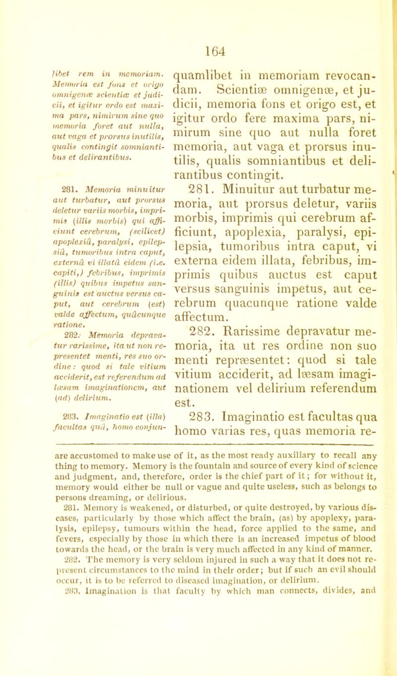 quamlibet in memoriam revocan- dam. Scientise omnigence, et ju- dicii, memoria fons et origo est, et igitur ordo fere maxima pars, ni- mirum sine quo aut nulla foret memoria, aut vaga et prorsus inu- tilis, qualis somniantibus et cleli- rantibus contingit. 281. Minuitur aut turbatur me- moria, aut prorsus deletur, variis morbis, imprimis qui cerebrum af- ficiunt, apoplexia, paralysi, epi- lepsia, tumoribus intra caput, vi externa eidem illata, febribus, im- primis quibus auctus est caput versus sanguinis impetus, aut ce- rebrum quacunque ratione valde affectum. 282. Rarissime depravatur me- moria, ita ut res online non suo menti repreesentet: quod si tale vitium acciderit, ad leesam imagi- nationem vel delirium referendum est. 283. Imaginatio est facultas qua homo varias res, quas memoria re- are accustomed to make use of it, as the most ready auxiliary to recall any thing to memory. Memory is the fountain and source of every kind of science and judgment, and, therefore, order is the chief part of it; for without it, memory would either be null or vague and quite useless, such as belongs to persons dreaming, or delirious. 281. Memory is weakened, or disturbed, or quite destroyed, by various dis- eases, particularly by those which affect the brain, (as) by apoplexy, para- lysis, epilepsy, tumours within the head, force applied to the same, and fevers, especially by those in which there is an increased impetus of blood towards the head, or the brain is very much affected in any kind of manner. 282. The memory is very seldom injured in such a way that it does not re- present circumstances to the mind in their order; but if such an evil should occur, it is to be referred to diseased imagination, or delirium. 283. Imagination is that faculty by which man connects, divides, and fibet rem in memoriam. Memoria est fons et oriyo omnigence? scienticc et judi- cii, et igitur ordo est maxi- ma pars, nimirum sine quo memoria foret aut nulla, aut vaga et prorsus inutilis, qualis contingit somnianti- bus et dclirantibus. 281. Memoria minuitur aut turbatur, aut prorsus deletur variis morbis, impri- mis (illis morbis) qui affi,- eiunt cerebrum, (scilicet) apoplexid, paralysi, epilep- sia, tumoribus intra caput, externd vi illatd eidem (i.e. capiti,) febribus, imprimis (illis) quibus impetus san- guinis est auctus versus ca- put, aut cerebmm (est) valde affection, quCLcunque ratione. 282. Memoria deprava- tur rarissime, ita ut non re- presentet menti, res suo or- dine: quod si tale vitium acciderit, est referendum ad leesam imagination cm, aut (ad) delirium. 283. Imaginatio est (ilia) facultas quit, homo conjun-