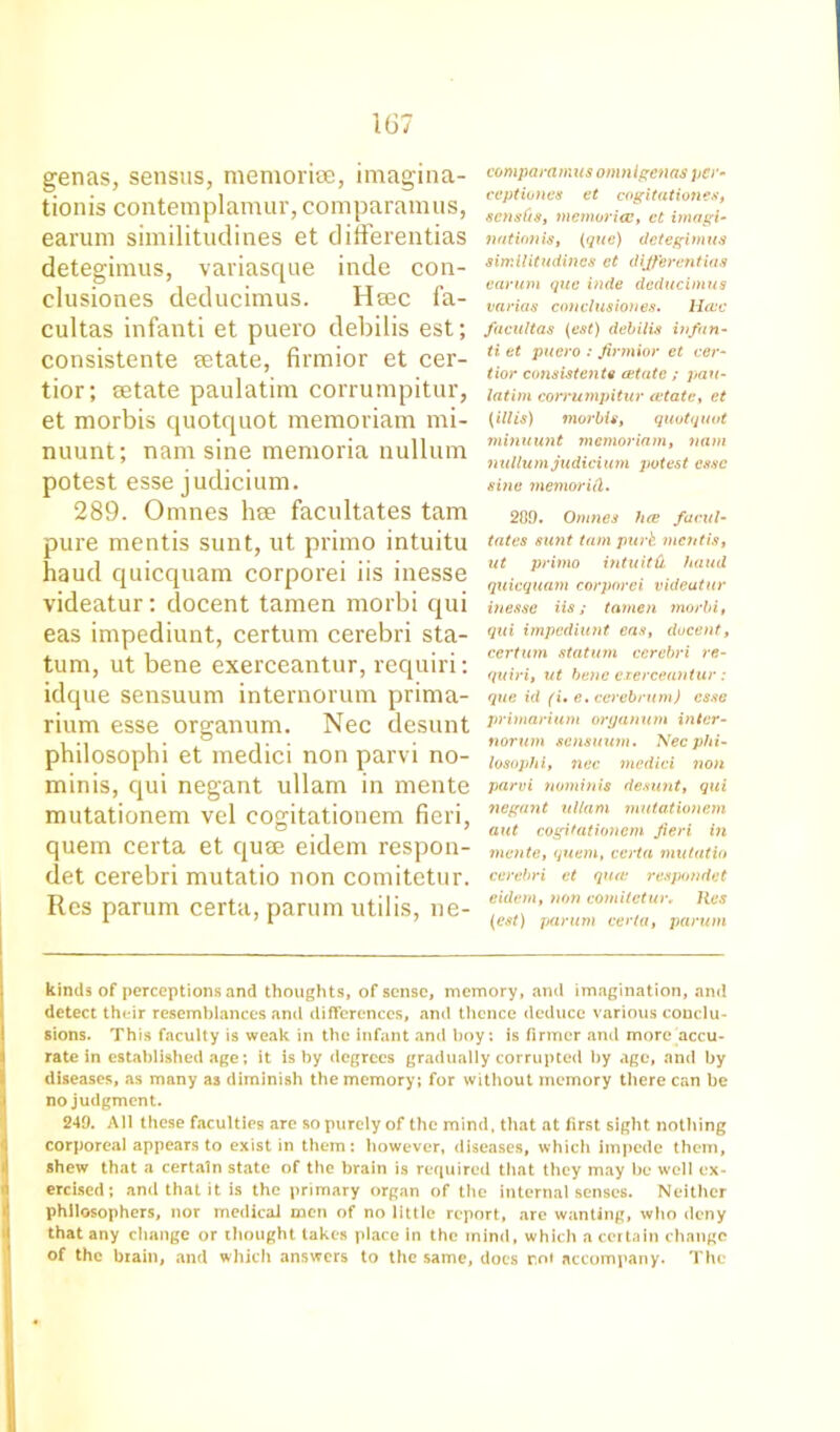 genas, sensus, memorise, imagina- tionis contemplamur, comparamus, earum similitudines et differentias detegimus, variasque inde con- clusiones deducimus. Hsec fa- cultas infanti et puero debilis est; consistente tetate, firmior et cer- tior; setate paulatim corrumpitur, et morbis quotquot memoriam mi- nuunt; nam sine memoria nullum potest esse judicium. 289. Omnes hse facilitates tarn pure mentis sunt, ut primo intuitu haud quicquam corporei iis inesse videatur: docent tamen morbi qui eas impediunt, certum cerebri sta- tum, ut bene exerceantur, requiri: iilque sensuum internorum prima- rium esse organum. Nec desunt philosophi et medici non parvi no- minis, qui negant ullam in mente mutationem vel cogitationem fieri, quem certa et quse eidem respon- det cerebri mutatio non comitetur. Res parunr certa, parum utilis, ne- comparamus omnigenas per- ceptiones et cogitationes, scnsOs, memoricc, ct itnagi- nation is, (que) detegimus similitudines ct differentias earum que inde deducimus varias conclusiones. Hcuc facultas (est) debilis infan- ti et puero : firmior et cer- tior consistente estate ; pau- latim corrumpitur estate, et (ill is) morbis, quotquot minuunt memoriam, nam nullum judicium potest esse sine memorid. 209. Omnes hoe facili- tates sunt tarn purk mentis, ut primo intuitd hand quicquam corporei videatur inesse iis; tamen morbi, qui impediunt eas, docent, ccrtum statum cerebri re- quiri, ut bene exerceantur: que id (i• e. cerebrum) esse primarium organum inter- norum sensuum. Nec phi- losophi, nec medici non parvi nominis desunt, qui negant ullam mutationem aut cogitationem fieri in mente, quem, certa mutatio cerebri et quat respondet eidem, non comitetur. Res (est) parum certa, parum kinds of perceptions and thoughts, of sense, memory, and imagination, and detect their resemblances and differences, and thence deduce various conclu- sions. This faculty is weak in the infant and boy: is firmer and more accu- rate in established age; it is by degrees gradually corrupted by age, and by diseases, as many as diminish the memory; for without memory there can be no judgment. 249. All these faculties are so purely of the mind, that at first sight nothing corporeal appears to exist in them: however, diseases, which impede them, shew that a certain state of the brain is required that they may be well ex- ercised; and that it is the primary organ of the internal senses. Neither philosophers, nor medical men of no little report, are wanting, who deny that any change or thought takes place in the mind, which a certain change of the brain, and which answers to the same, does r,o< accompany. The