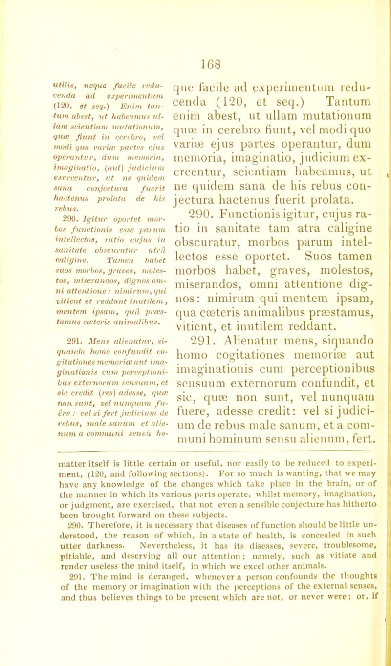 utilis, neque facile redu- cenda ad experimen turn (120, et seq.) Enim tan- turn abest, at habeamus ul- lam scientiam mutationum, quce Jiunt in cerabro, vcl modi quo varice partes ejus operantur, dum memoria, imoginatio, (ant) judicium exercentur, at ne quidem sana conjectura fuerit hactenus prolata de his rebus. 290. Jgitur oportet mor- bos functionis esse paruni intellectos, ratio cujus in sanitate obscuratur atrd caligine. Tamen habet suos morbos, graves, moles- tos, miserandos, dignos om- ni attentione: nimirum,qui vitient et reddant inutilem, mentem ipsam, quit prces- tamus cceteris anirnalibus. 291. Metis alienatur, si- quando homo confundit co- gitationes memoriesaut ima- ginationis cum perceptioni- bus externorum sensuum, et sic credit (res) adesse, quce turn sunt, vel nunquam fu- ture : vel si fert judicium de rebus, male sanum et alie- tium a communi sensu ho- que facile ad experimentum redu- cenda (120, et seq.) Tantum enim abest, ut ullam mutationum quee in cerebro fiunt, vel modi quo varise ejus partes operantur, dum memoria, imaginatio, judicium ex- ercentur, scientiam habeamus, ut ne quidem sana de his rebus con- jectura hactenus fuerit prolata. 290. Functionis igitur, cujus ra- tio in sanitate tarn atra caligine obscuratur, morbos parum intel- lectos esse oportet. Suos tamen morbos habet, graves, molestos, miserandos, omni attentione dig- nos: nimirum qui mentem ipsam, qua caeteris anirnalibus prsestamus, vitient, et inutilem reddant. 291. Alienatur mens, siquando homo cogitationes memoriae aut imaginationis cum perceptionibus sensuum externorum confundit, et sic, quae non sunt, vel nunquam fuere, adesse credit: vel si judici- um de rebus male sanum, et a com- muni hominum sensu alienum, fert. matter itself is little certain or useful, nor easily to be reduced to experi- ment, (120, and following sections). For so much is wanting, that we may have any knowledge of the changes which take place in the brain, or of the manner in which its various parts operate, whilst memory, imagination, or judgment, are exercised, that not even a sensible conjecture has hitherto been brought forward on these subjects. 290. Therefore, it is necessary that diseases of function should belittle un- derstood, the reason of which, in a state of health, is concealed in such utter darkness. Nevertheless, it has its diseases, severe, troublesome, pitiable, and deserving all our attention; namely, such as vitiate and render useless the mind itself, in which we excel other animals. 291. The mind is deranged, whenever a person confounds the thoughts of the memory or imagination with the perceptions of the external senses, and thus believes things to be present which are not, or never were; or, if