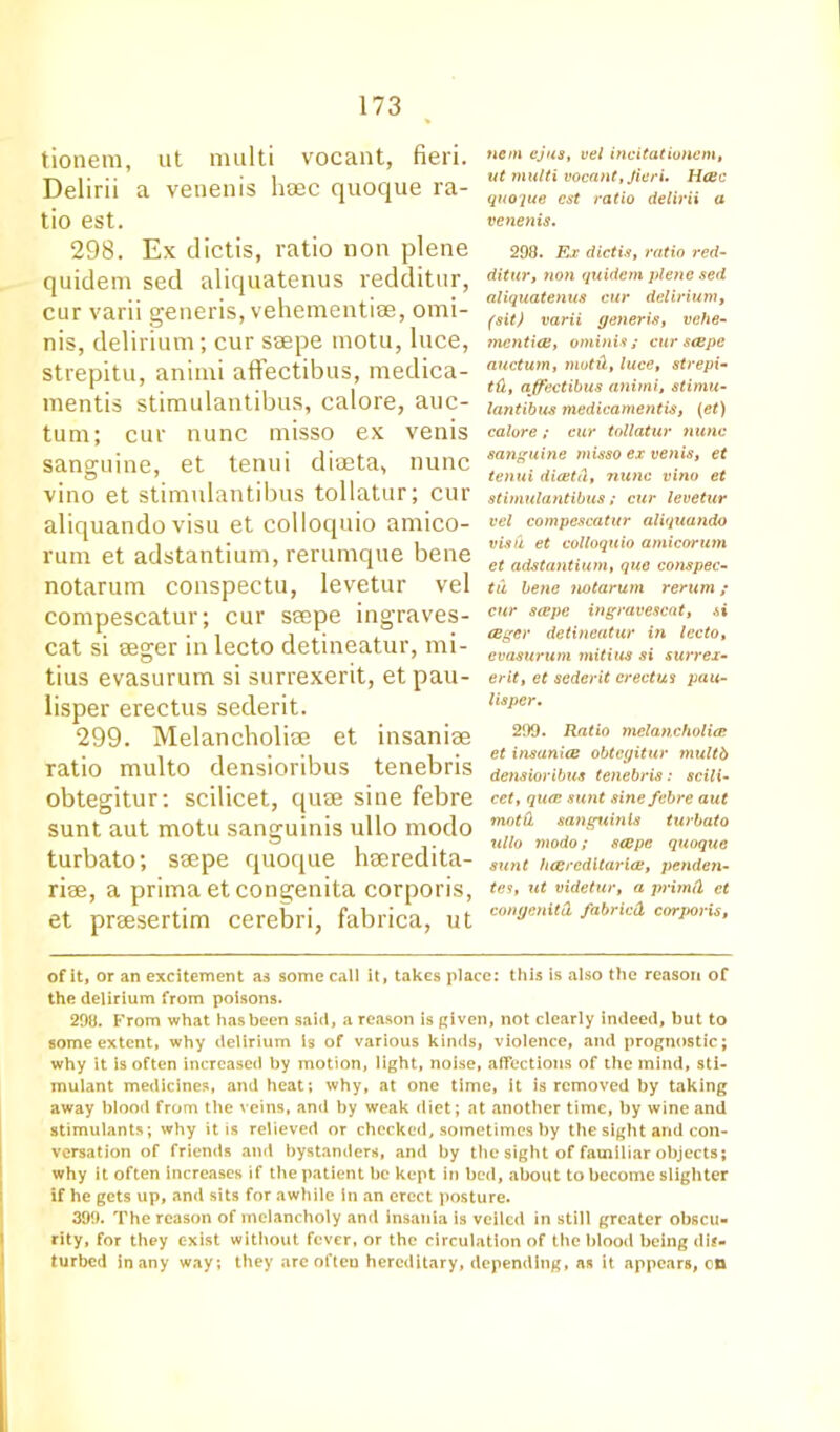 tionera, ut multi vocant, fieri. Delirii a venenis haec quocjue ra- tio est. 298. Ex dictis, ratio non plene quidem sed aliquatenus redditur, cur varii generis, vehementias, omi- nis, delirium; cur seepe motu, luce, strepitu, animi affectibus, medica- mentis stimulantibus, calore, auc- tum; cur nunc misso ex venis sanguine, et tenui diceta, nunc vino et stimulantibus tollatur; cur aliquando visu et colloquio amico- rum et adstantium, rerumque bene notarum conspectu, levetur vel compescatur; cur seepe ingraves- cat si seger in lecto detineatur, mi- tius evasurum si surrexerit, et pau- lisper erectus sederit. 299. Melancboliee et insanise ratio multo densioribus tenebris obtegitur: scilicet, quse sine febre sunt aut motu sanguinis ullo modo turbato; seepe quoque heeredita- rise, a prima et congenita corporis, et preesertim cerebri, fabrica, ut of it, or an excitement as some call it, takes place: this is also the reason of the delirium from poisons. 298. From what has been said, a reason is given, not clearly indeed, but to some extent, why delirium Is of various kinds, violence, and prognostic; why it is often increased by motion, light, noise, affections of the mind, sti- mulant medicines, and heat; why, at one time, it is removed by taking away blood from the veins, and by weak diet; at another time, by wine and stimulants; why it is relieved or checked, sometimes by the sight and con- versation of friends and bystanders, and by the sight of familiar objects; why it often increases if the patient be kept in bed, about to become slighter if he gets up, and sits for awhile In an erect posture. 399. The reason of melancholy and insania is veiled in still greater obscu- rity, for they exist without fever, or the circulation of the blood being dis- turbed in any way; they arc often hereditary, depending, as it appears, on tiem ejus, vel incitationem, ut multi vocant, fieri, Hcec quoque cst ratio delirii a venenis. 298. Ex dictis, ratio red- ditur, non quidem plene sed aliquatenus cur delirium, (sit) varii generis, vehe- mentia!, ominis ; cur seepe auctum, nwtd, luce, strepi- td, affectibus animi, stimu- lantibus medicamentis, (et) calore; cur tollatur nunc sanguine tnisso ex ve?iis, et tenui diatd, nunc vino et stimulantibus; cur levetur vel compescatur aliquando visa et colloquio amicorum et adstantium, que conspec- tu bene notarum rerum; cur seepe ingravescat, si ceger detineatur in lecto, evasurum mitius si surrex- erit, et sederit erectus pau- lisper. 299. Ratio melancholia et insanice obtegitur multb densioribus tenebris: scili- cet, qua sunt sine febre aut motd sanguinis turbato ullo modo; scope quoque sunt heereditaria, penden- tes, ut videtur, a primd et congenita fabried corporis,