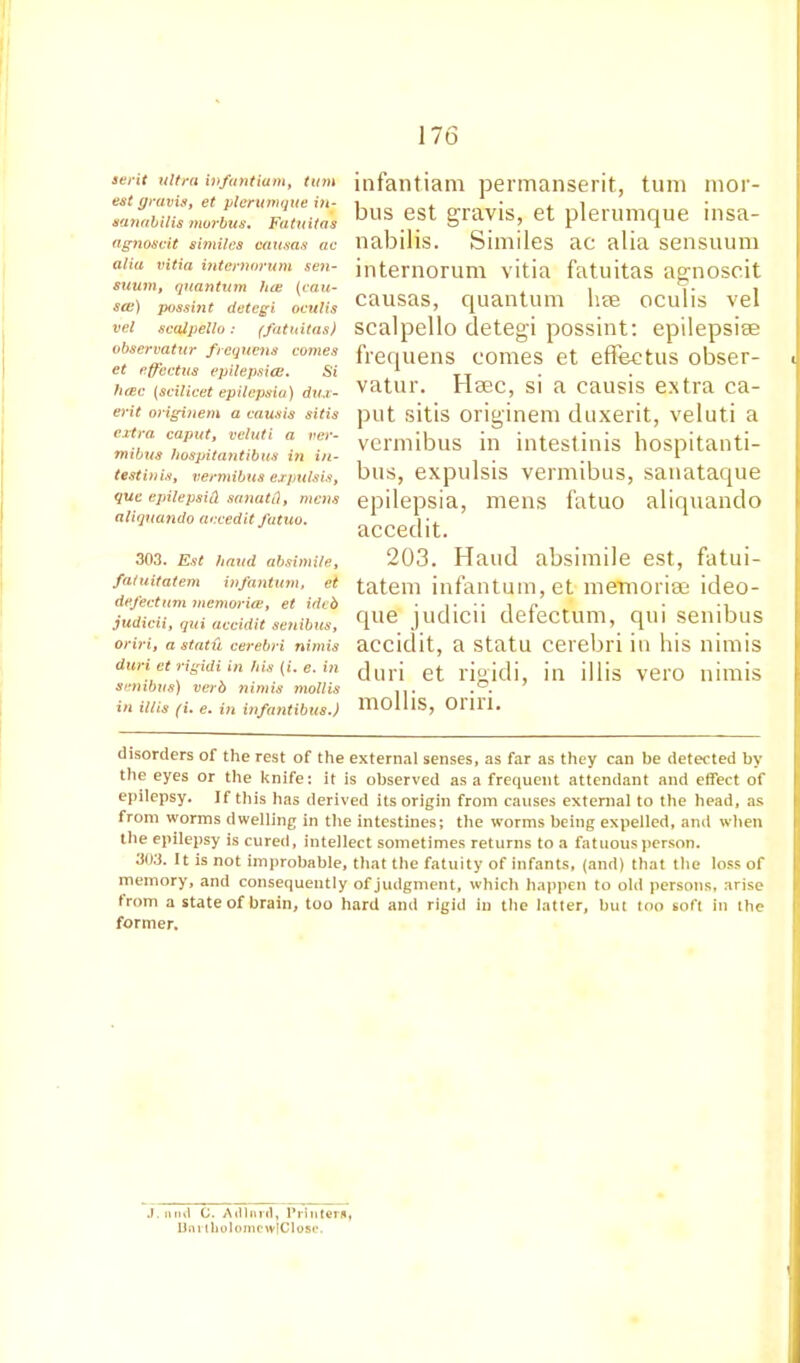 serit ultra infant iam, turn est gravis, et plerumque iti- sanabilis morbus. Fatuitas agnoscit similes causas ac alia vitia internorum sen- suum, quantum lice {cau- ses) possint detegi oculis vel scalpello: (fatuitas) observatur frequens comes et effvetus epilepsies. Si licec (scilicet epilepsia) dux- erit originem a causis sitis extra caput, vcluti a ver- mibus hospitantibus in in- test in is, vermibus expulsis, que epilepsiH sanatfl, mens aliquando accedit fatuo. 303. Est baud absimile, fatuitatem infantum, et defectum memories, et ideb judicii, qui accidit setiibus, oriri, a statu cerebri nimis duri et rigidi in his (i. e. in senibu8) verb nimis mollis in illis (i. e. in infantibus.) infantiam permanserit, turn mor- bus est gravis, et plerumque insa- nabilis. Similes ac alia sensuum internorum vitia fatuitas agnoscit causas, quantum hae oculis vel scalpello detegi possint: epilepsise frequens comes et effectus obser- c vatur. Hsec, si a causis extra ca- put sitis originem duxerit, veluti a vermibus in intestinis hospitanti- bus, expulsis vermibus, sanataque epilepsia, mens fatuo aliquando accedit. 203. Hand absimile est, fatui- tatem infantum, et memoriae ideo- que judicii defectum, qui senibus accidit, a statu cerebri in his nimis duri et rigidi, in illis vero nimis mollis, oriri. disorders of the rest of the external senses, as far as they can be detected by the eyes or the knife: it is observed as a frequent attendant and effect of epilepsy. If this has derived its origin from causes external to the head, as from worms dwelling in the intestines; the worms being expelled, and when tlie epilepsy is cured, intellect sometimes returns to a fatuous person. 303. It is not improbable, that the fatuity of infants, (and) that the loss of memory, and consequently of judgment, which happen to old persons, arise from a state of brain, too hard and rigid in the latter, but too soft in the former. J. nml C. A ill it ril, Piiiitern, UnriholomcwlClose.