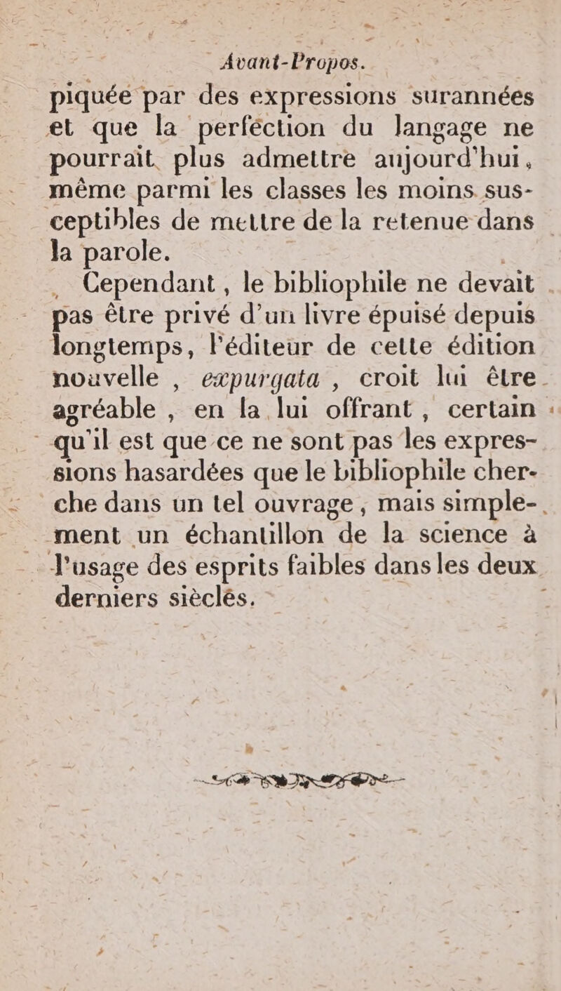 Le Avant-Propos. piquée par des expressions surannées et que la perféction du langage ne pourrait plus admettre aujourd'hui, même parmi les classes les moins sus- Ja parole. . Cependant, le bibliophile ne devait pas être privé d’un livre épuisé depuis longtemps, l'éditeur de cette édition agréable , en la lui offrant, certain qu'il est que ce ne sont pas les expres- sions hasardées que le bibliophile cher- ment un échanuüllon de la science à derniers sièclés. LS SRI MF ae