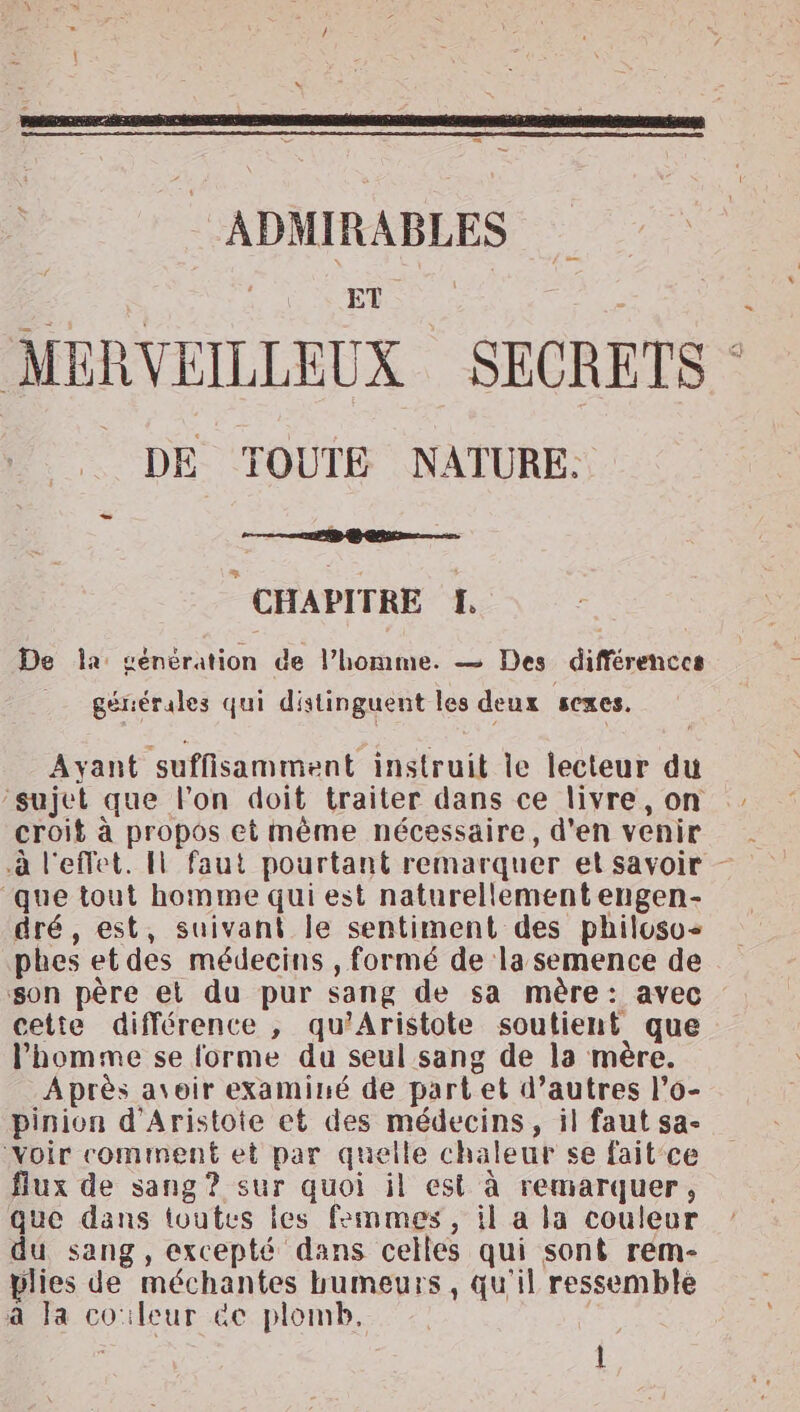 : ADMIRABLES ET MERVEILLEUX SECRETS DE TOUTE NATURE: CHAPITRE LH. De la génération de l’homme. — Des différences générales qui distinguent les deux sexes. Ayant suffisamment instruit le lecteur du ‘sujet que l'on doit traiter dans ce livre, on croit à propos et mème nécessaire, d'en venir ‘que tout homme qui est naturellement engen- dré, est, suivani le sentiment des philoso+ phes et des médecins , formé de la semence de son père et du pur sang de sa mère: avec cette différence , qu’Aristote soutient que l'homme se forme du seul sang de la mère. Après avoir examiné de part et d’autres l’o- pinion d’Aristote et des médecins, il faut sa- voir comment et par quelle chaleur se fait'ce flux de sang? sur quoi il est à remarquer, que dans toutes les femmes, il a la couleur du sang, excepté dans celles qui sont rem- plies de méchantes humeurs, qu'il ressemble à Ja coïleur &amp;e plomb. Fe l