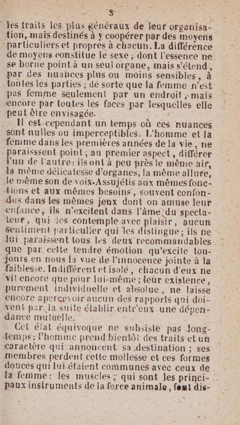 Pr ES tion, mais destinés à ÿ coopérer par des moyens particuliers et propres à chacun. La différence de moyens constitue ke sexe ; dont l'essence ne se borne point à un seul organe, mais s'étend, par des huabces plus ou moins sensibles, à toutes les parties ; de sorte que Ja femme n’est pas femme seulement par un endroit «mais encore par toutes les faces par lesquelles elle peut être envisagée. à .- 1 est cependant un temps où ces nuances sont nulles où imperceptibles. L'homme et la femme dans les premières années de la vie, ne lun de l'autre: ils ont à peu près le mème air, da mênie délicatesse d'organes, la même allure, #ions et aux mêmes besoins, souvent confon- dus dans les mêmes jeux dont on amuse leur teur, qui les contemple avec plaisir, aucun que par cette tendre émotion qu’excite tou- jours en nous la vue de l'innocence jointe à la vVitencoré que pour | ui-même ; leur existence, purement individuelle et absolue, ne laisse encore apercevoir aucun des rapports quai doi- vent par, la suite établir ents'eux une dépen- dance mutuelle, é Get état équivoque ne subsiste pas Jong- temps; l’homme prend bientôt des traits etun Caractère qui-annoncent sa destination : ses membres perdent cette mollesse et ces formes Paux instruments de la force animale, fent dis- N