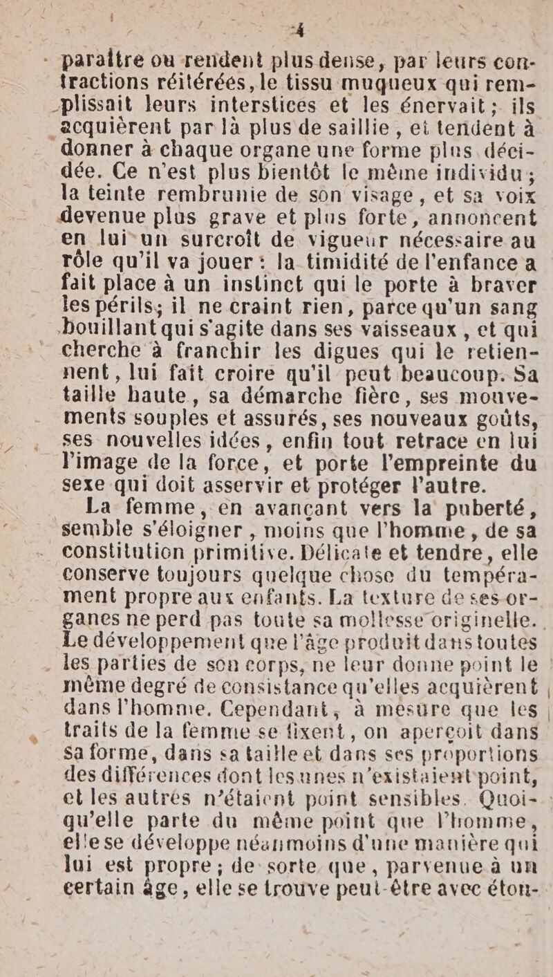 ‘* Ÿ -4 paraitre ou rendent plus dense, par leurs con- fractions réitéréés, le tissu muqgueux qui rem- _plissait leurs interstices et les énervait : ils _ecquièrent par là plus de saillie, ei tendent à donner à chaque organe une forme plus. déci- dée. Ce n’est plus bientôt le mène individu; la teinte rembrunie de son visage , et sa voix devenue plus grave et plus forte, annoncent en lui-un sureroit de vigueur nécessaire au rôle qu’il va jouer: la timidité de l'enfance a fait place à un instinct qui le porte à braver les périls; il ne craint rien, parce qu'un sang bouillant qui s'agite dans ses vaisseaux , et qui cherche à franchir les digues qui le retien- nent, lui fait croire qu'il peut beaucoup. Sa taille haute, sa démarche fière, ses mouve- ments souples et assurés, ses nouveaux goûts, ses nouvelles idées, enfin tout retrace en lui Pimage de la force, et porte l'empreinte du sexe qui doit asservir et protéger l’autre. La femme, en avançant vers la puberté, semble s'éloigner , moins que l’homme, de sa constitution primitive. Délicate et tendre, elle conserve toujours quelque chose du tempéra- ment propre aux enfants. La texture de ses-or- Le développement que l’âge produit dans toutes les parties de son corps, ne leur donne point le même degré de consistance qu'elles acquièrent dans l'homme, Cependant, à mesure que les traits de la femme se fixent, on aperçoit dans sa forme, dans sa taille et dans ses proportions des différences dont lesunes n’existaient point, qu'elle parte du même point que l’homme, el'e se développe néanmoins d'une manière qui lui est propre ; de sorte que, parvenue à un certain age, elle se trouve peut-être avec éton-