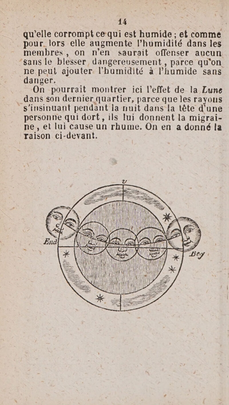 qu’elle corrompt ce qui est humide ; et comme pour. lors elle augmente l’humidité dans les membres, on n’en saurait offenser aucun ‘sans le blesser, dangereusement , parce qu'on ne peut ajouter. l'humidité à humide sans danger. On pourrait montrer ici l’effet de la Lune dans son dernier quartier, parce que les rayons s’insinuant pendant la nuit dans la tête d’une personne qui dort, ils lui donnent la migrai- ne , et lui cause un rhume. On en a donné la raison ci-devant.