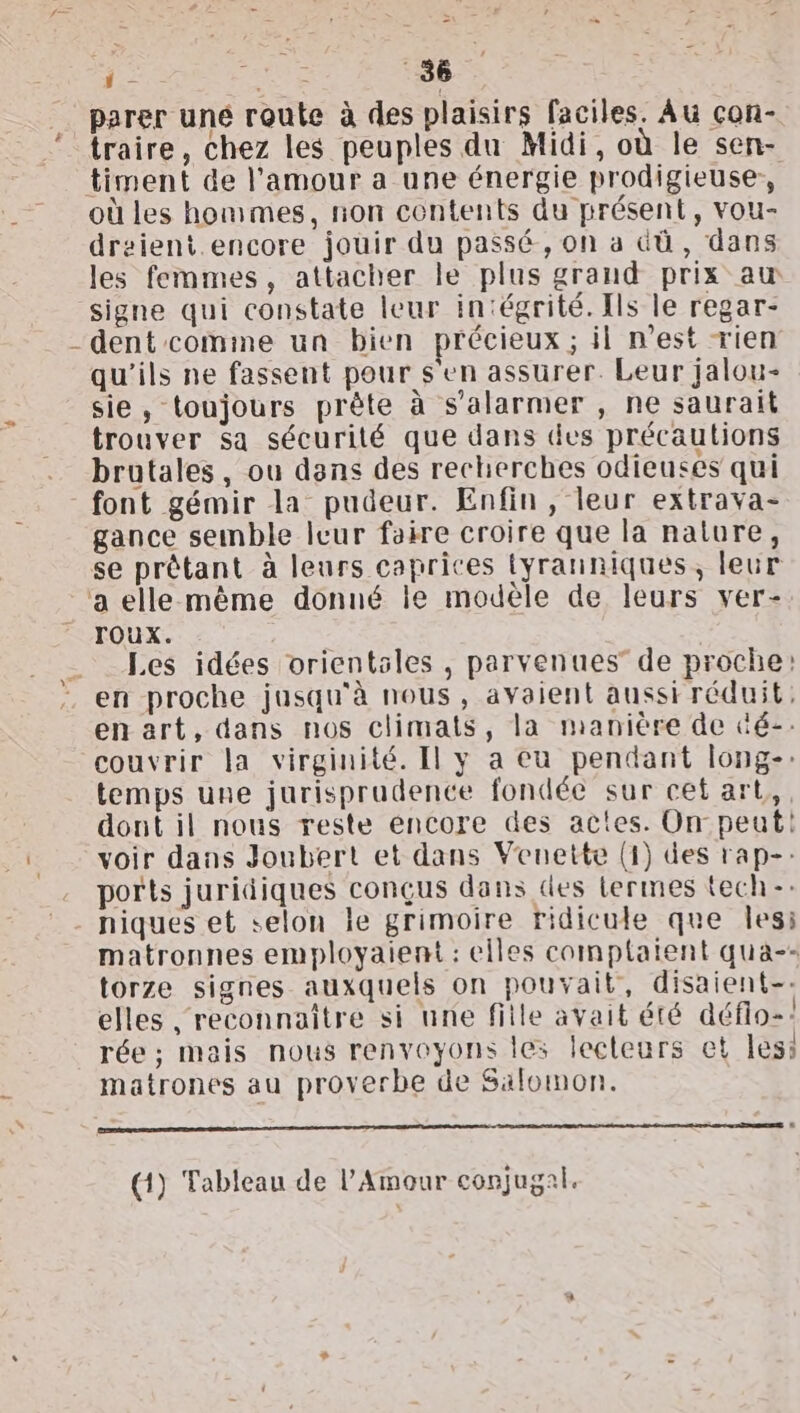 } = r : = x parer une route à des plaisirs faciles. Au con- traire, chez les peuples du Midi, où le sen- timent de l'amour a une énergie prodigieuse, où les hommes, non contents du présent, vou- draient.encore jouir du passé, on a dû, dans les femmes, attacher le plus grand prix aw signe qui constate leur in‘égrité. Ils le regar- dent comine un bien précieux; il n’est rien qu'ils ne fassent pour s'en assurer. Leur jalou- sie, toujours prète à s’alarmer , ne saurait trouver sa sécurité que dans des précautions brutales, ou dans des recherches odieuses qui gance semble leur faire croire que la nature, TOUX. Les idées orientsles , parvenues de proche: en proche jusqu'à nous, avaient aussi réduit, enart, dans nos climats, la manière de üé-. couvrir la virginité. Il y a eu pendant long-: temps une jurisprudence fondée sur cet art, dont il nous reste éncore des actes. On peut! voir dans Joubert et dans Veunette (1) des rap-: ports juridiques conçus dans des termes {ech-: matronnes employaiemt : elles comptaient qua-- torze signes auxquels on pouvait, disaient-: elles reconnaître si une fille avait été défio-! rée ; mais nous renvoyons les lecteurs et less matrones au proverbe de Salomon. EDS em ED ER (1) Tableau de l'Amour conjugal.