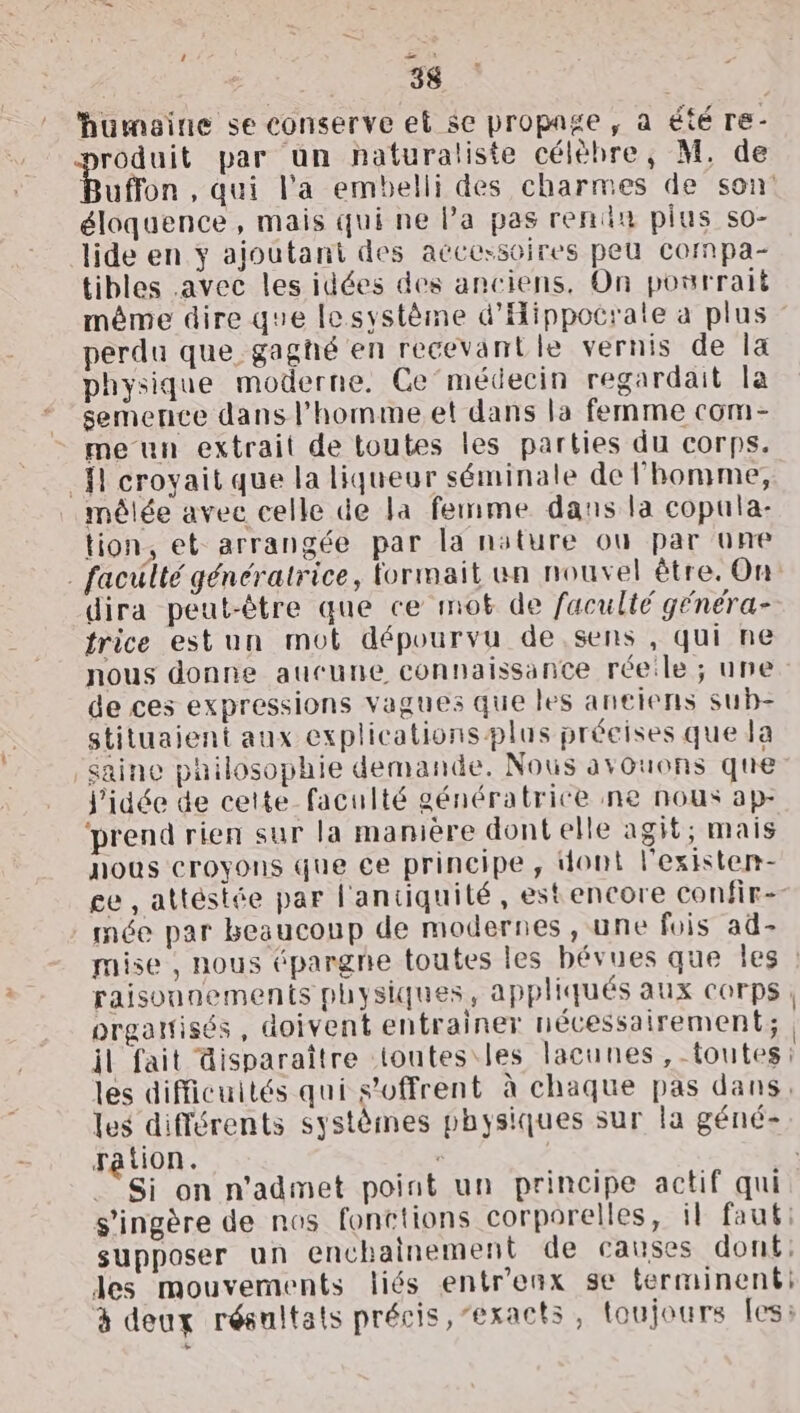 ‘ 34 roduit par un naturaliste célèbre, M, de Bufton , qui l’a embelli des charmes de son éloquence , mais qui ne Pa pas rendn plus so- lide en y ajoutant des accessoires peu Ccompa- tibles avec les idées des anciens, On pourrait même dire que Iesystème d'Hippocrate a plus perdu que gagñé en recevantle vernis de la physique moderne, Ce’médecin regardait la semence dans l’homme. et dans la femme com- me un extrait de toutes les parties du corps. fl croyait que la liqueur séminale de l'homme, mêlée avec celle de la femme dans la copula- tion, et arrangée par la nature où par une . faculté génératrice, formait un nouvel être. On dira peut-être que ce mot de faculté génera- trice estun mot dépourvu de sens , qui ne nous donne aucune connaissance réelle ; une de ces expressions vagues que les anciens sub- stituaient aux explicationsplus précises que Ja saine philosophie demande. Nous avouons que l'idée de cette faculté génératrice ne nous ap- ‘prend rien sur la manière dontelle agit; mais nous croyons que ce principe, dont l'existen- £e , attéstée par l'antiquité, estencore confir-- mée par beaucoup de modernes, une fois ad- raisounements physiques, appliqués aux corps. organisés , doivent entrainer nécessairement; il fait disparaître toutes les lacunes, toutes: les difficuités qui s'offrent à chaque pas dans, les différents systèmes physiques sur la géné- ration. | s’ingère de nos fonctions corporelles, il faut: supposer un enchainement de causes donf: les mouvements liés entr'enx se terminent: à deux résultats précis, “exacts, toujours fes: