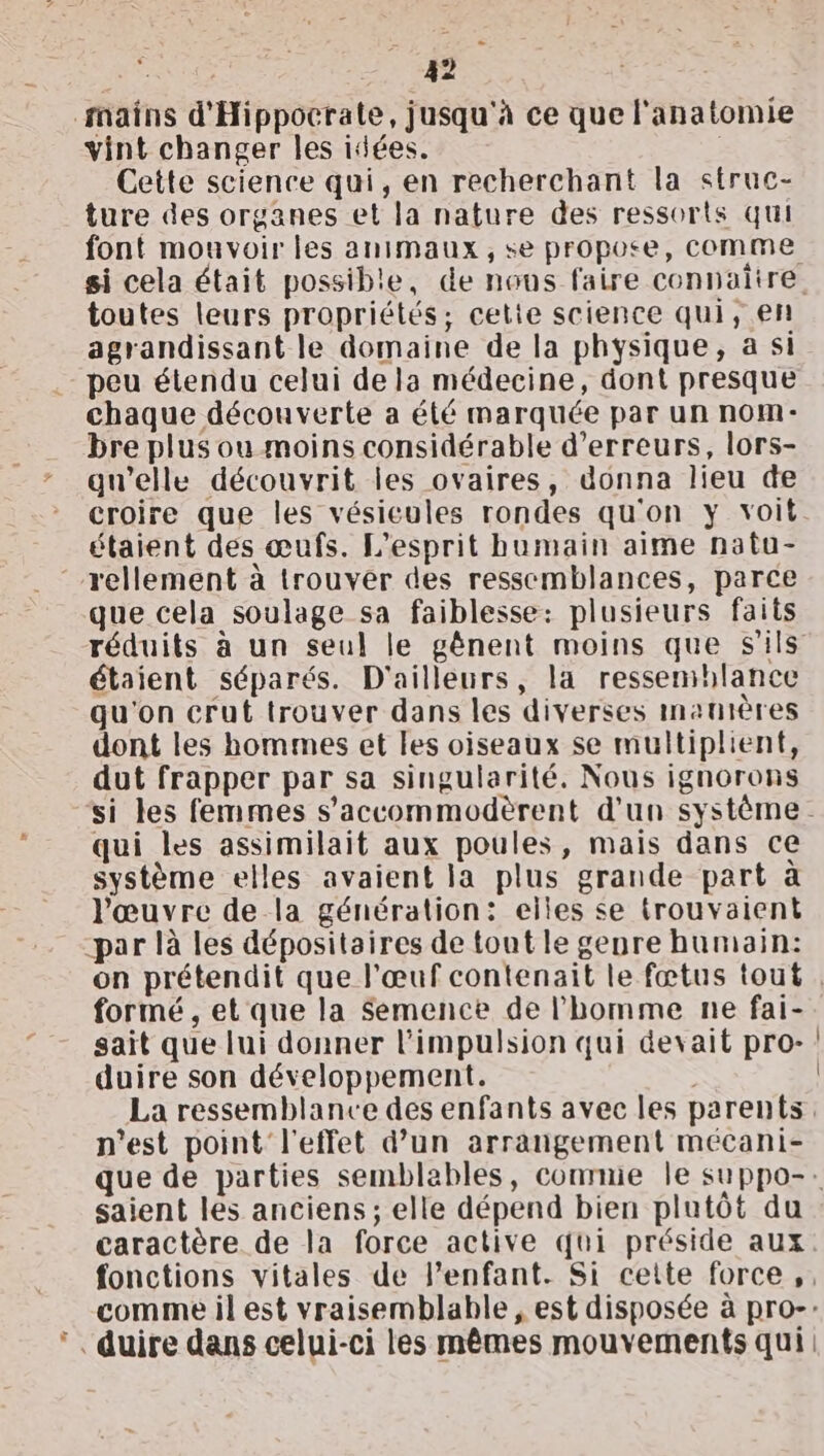 RAS 49 À mains d'Hippocrate, jusqu'à ce que l'anatomie vint changer les idées. | Cette science qui, en recherchant la struc- ture des organes et la nature des ressorts qui font mouvoir les animaux, se propose, comme toutes leurs propriétés; cetie science qui, en agrandissant le domaine de la physique, a si peu étendu celui de la médecine, dont presque chaque découverte a été marquée par un nom- bre plus ou moins considérable d'erreurs, lors- gu'elle découvrit les ovaires, donna lieu de croire que les vésicules rondes qu'on y voit étaient des œufs. L'esprit humain aime natu- -rellement à trouver des ressemblances, parce que cela soulage sa faiblesse: plusieurs faits réduits à un seul le gênent moins que s'ils étaient séparés. D'ailleurs, la ressemblance qu'on crut trouver dans les diverses manières dont les hommes et les oiseaux se multiplient, dut frapper par sa singularité. Nous ignorons qui les assimilait aux poules, mais dans ce système elles avaient la plus grande part à l'œuvre de la génération: elles se trouvaient -par là les dépositaires de tout le genre humain: formé , et que la Semence de l'homme ne fai- sait que lui donner l'impulsion qui devait pro- duire son développement. n'est point l'effet d’un arrangement mécani- saient les anciens ; elle dépend bien plutôt du caractère de la force active qui préside aux * duire dans celui-ci les mêmes mouvements qui