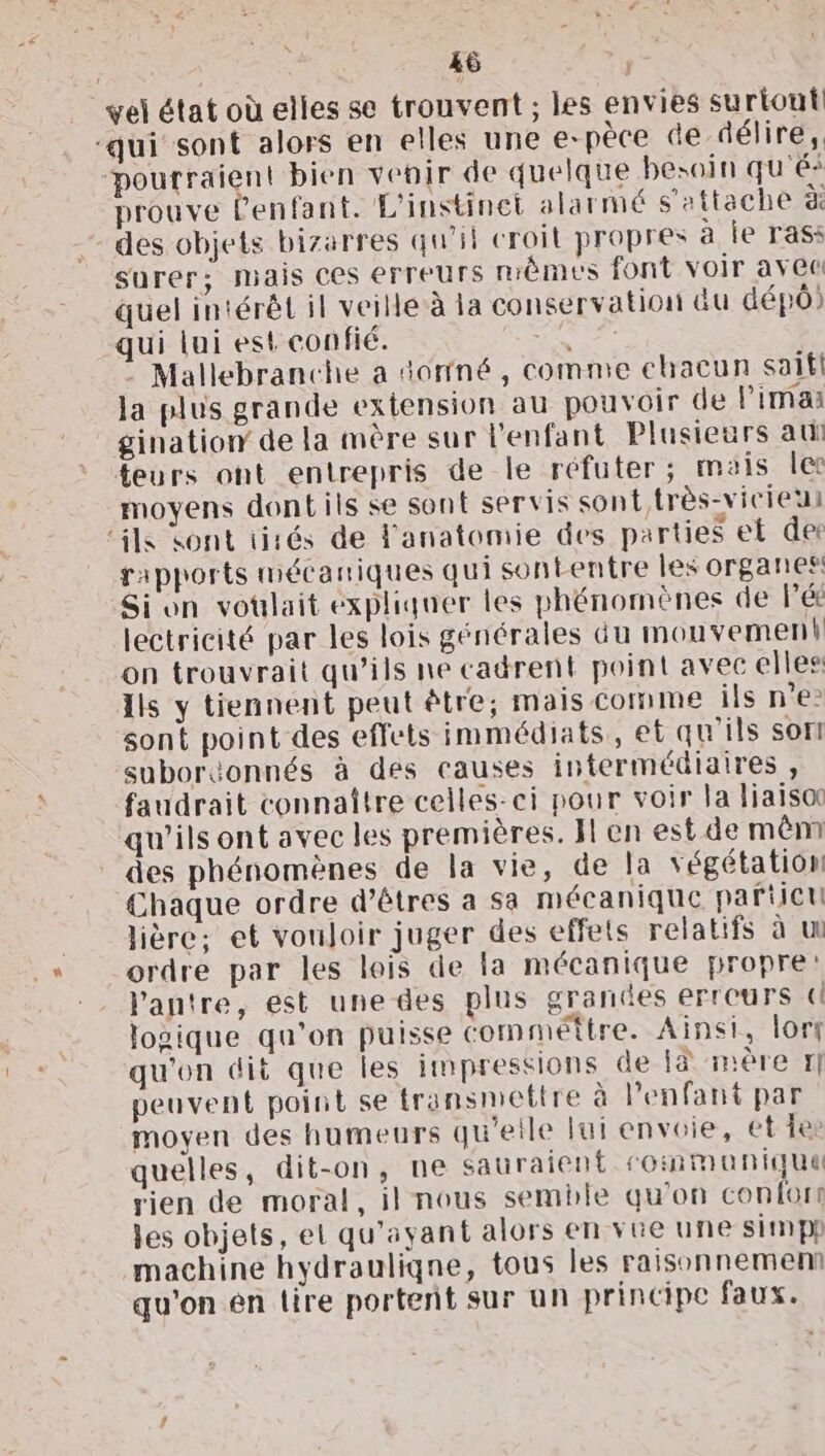 vel état où elles se trouvent ; les envies surtout “qui sont alors en elles une e-pèce de délire, poutraient bien venir de quelque besoin qu'éi prouve l'enfant. L'instinet alarmé s'attache à des objets bizarres qu’il croil propres à ie rass surer; mais ces erreurs mêmes font voir avec quel intérêt il veille à la conservation &amp;u dép) qui lui est confié. Là Mallebranche a orné, comme chacun saifl Ja plus grande extension au pouvoir de limai gination de la mère sur l'enfant Plusieurs ati teurs ont entrepris de le réfuter; mais le moyens dontils se sont servis sont très-vicieu ‘ils sont tirés de Fanatomie des parties et der rapports mécaniques qui sontentre les organes! Sion votlait expliquer les phénomènes de Pét lectricité par les lois générales du mouvement on trouvrait qu'ils ne cadrent point avec elles Ils y tiennent peut être; mais Comme ils n’e- sont point des effets immédiats, et qu'ils sorti suboréonnés à des causes intermédiaires , faudrait connaître celles-ci pour voir la liaiso qu'ils ont avec les premières. Il en est de mênm des phénomènes de la vie, de la végétation Chaque ordre d'êtres a sa mécanique particu lière; et voujoir juger des effets relatifs à u ordre par les lois de la mécanique propre: l'antre, est une des plus grancdes erreurs ti logique qu'on puisse commettre. Ainsi, lort qu'on dit que les impressions de là inère I] peuvent point se transmettre à l'enfant par moyen des humeurs qu'etle lui envoie, et fes quelles, dit-on, ne sauraient communique rien de moral, il nous semble qu'on confor! les objets, et qu'ayant alors en vue une simpp machine hydrauliqne, tous les raisonnemenm qu'on en lire portent sur un principe faux.