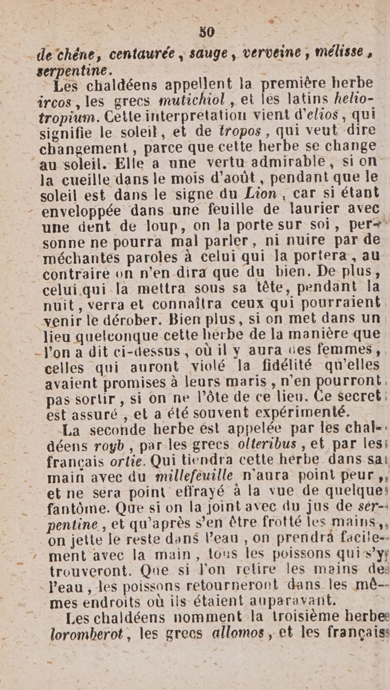 | 50 …dethéne, centaurée , sauge, verveine, mélisse, gerpentine. z * Les chaldéens appellent la première herbe ircos, les grecs mutichiol , et les latins helio- tropium. Cette interprétation vient d’elios, qui signifie le soleil, et de tropos, qui veut dire changement , parce que cette herbe se change ‘au soleil. Elle a une vertu admirable, sion _Ja cueille dans le mois d’août , pendant que le soleil est dans le signe du Lion, car si étant - enveloppée dans une feuille de laurier avec une dent de loup, on Ja porte sur soi, per? sonne ne pourra mal parler, ni nuire par de -méchantes paroles à celui qui la portera, au contraire on n’en dira que du bien. De plus, celui.qui la mettra sous sa tête, pendant la nuit, verra et connaîtra ceux qui pourraient venir le dérober. Bien plus, si on met dans un lieu quelconque cette herbe de la manière que _J'on a dit ci-dessus, où il y aura ces femmes, celles qui auront violé la fidélité qu'elles avaient promises à leurs maris, n'en pourront. pas sortir , si on ne l’ôte de ce lieu. Ce Secret: est assuré , et a été souvent expérimenté. La seconde herbe ést appelée par les chal-: déens royb , par les grecs olteribus , et par les: francais ortie. Qui tiendra cette hérbe dans sai main avec du millefeuille n'aura point peur, et ne sera point effrayé à la vue de quelque: fantôme. Que si on la joint avec du jus de ser-1 pentine , et qu'après s’en être frotté les mains, ‘on jette le reste dons l’eau , on prendrä facite-- __ ment avec la main, tous les poissons quis’yf trouveront. Que si l'on retire les mains de: l'eau , les poissons retourneront dans les mê-- mes endroits où ils étaient auparavant. Les chaldéens nomment la troisième herbe loromberot, les grecs allomos , et les françaiss