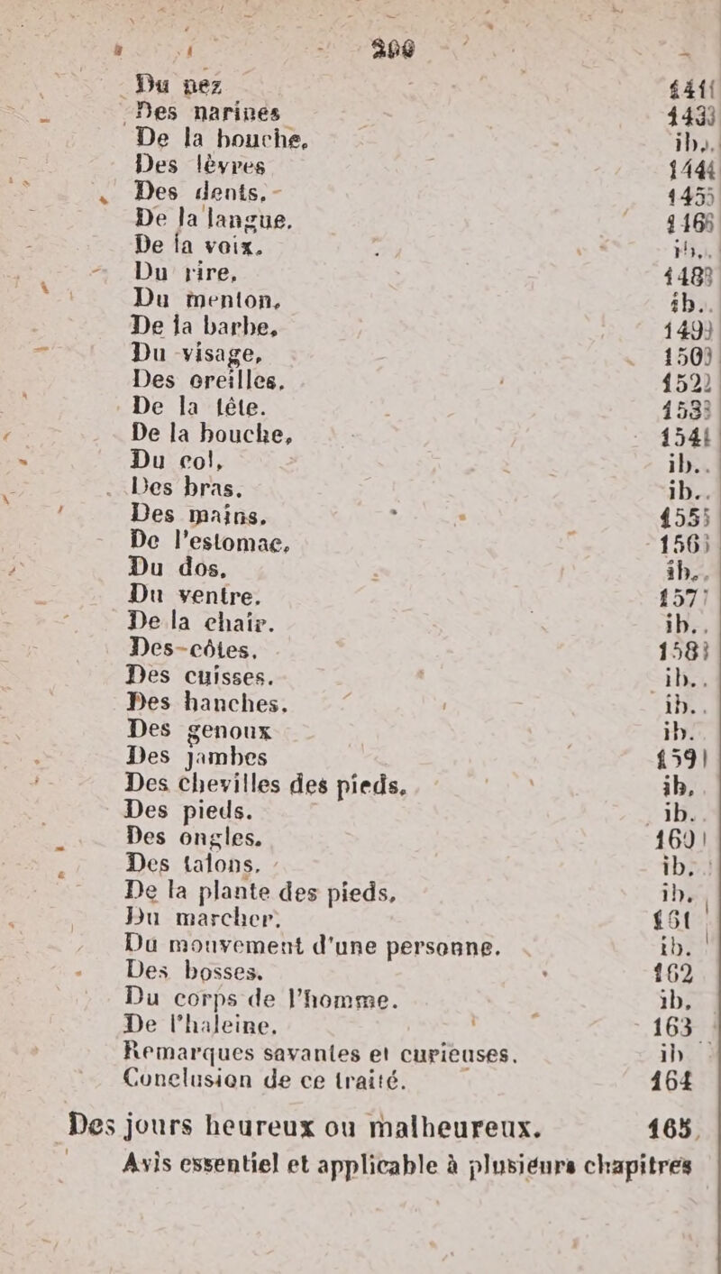 à G 1e - 386 : SES - Du nez £41! -Des narines 4433 De la bouche, ib,.. Des lèvres {444 . Des dents, - 145 De Ja langue, - 14168 De ia voix. 7 + #3, | + Du rire, 4482 Du menton, 5h. De la barbe, 149). Du visage, * 1500! Des creilles, 152: De la tête. 1533 De la bouche, 1544 Du col, ib..! Des bras, ib.. Des mains, ; ; 4555 De l’estomae, + 156) Du dos, ip... Du ventre. | 157! De la chair. ib.. Des-côtes, 158} Des cuisses. He Des hanches, | ile, Des genoux ; ib. Des Jambes 159) Des chevilles des pieds. + 2 1b, Des pieds. r3b: Des ongles. 1691 Des talons, tb} De la plante des pieds, ih, | Du marcher. £51 | Du mouvement d'une personne. ib. Des bosses, , 162 Du corps de l’homme. e 1b, De l’haleine, | 163. Remarques savantes et curieuses. 1h Conclusion de ce traité. | 164 Des jours heureux ou malheureux. 165, Asis essentiel et applicable à plusieurs chapitres