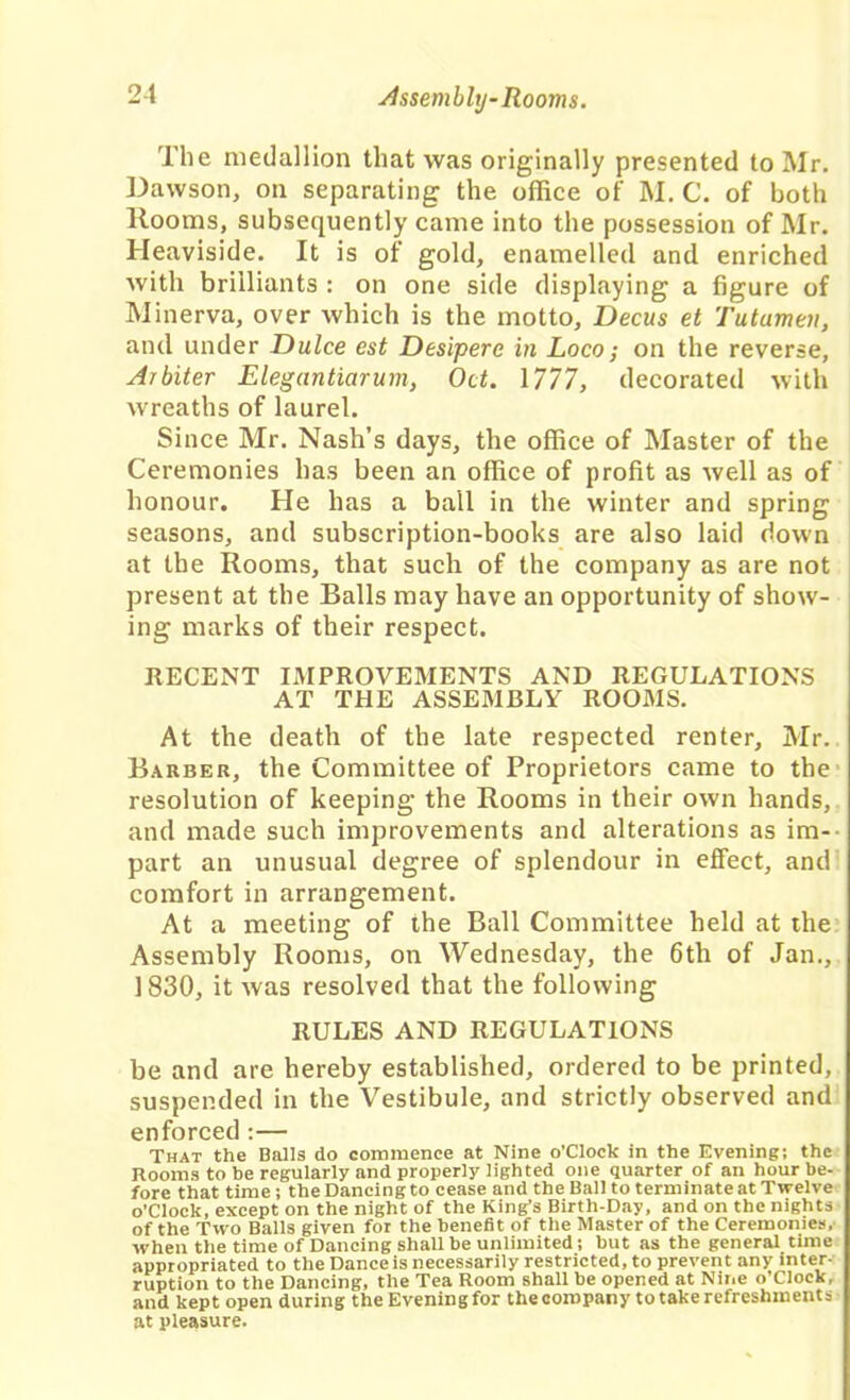 The medallion that was originally presented to Mr. Dawson, on separating the office of M. C. of both Rooms, subsequently came into the possession of Mr. Heaviside. It is of gold, enamelled and enriched with brilliants : on one side displaying a figure of Minerva, over which is the motto, Decus et Tutamen, and under Dulce est Desipere in Loco; on the reverse. Arbiter Elegantiarum, Oct. Mil, decorated with wreaths of laurel. Since Mr. Nash’s days, the office of Master of the Ceremonies has been an office of profit as well as of honour. He has a ball in the winter and spring seasons, and subscription-books are also laid down at the Rooms, that such of the company as are not present at the Balls may have an opportunity of show- ing marks of their respect. RECENT IMPROVEMENTS AND REGULATIONS AT THE ASSEMBLY ROOMS. At the death of the late respected renter, Mr. Barber, the Committee of Proprietors came to the resolution of keeping the Rooms in their own hands, and made such improvements and alterations as im- part an unusual degree of splendour in effect, and comfort in arrangement. At a meeting of the Ball Committee held at the Assembly Rooms, on Wednesday, the 6th of Jan., 1830, it was resolved that the following RULES AND REGULATIONS be and are hereby established, ordered to be printed, suspended in the Vestibule, and strictly observed and enforced :— That the Balls do commence at Nine o'clock in the Evening; the Rooms to be regularly and properly lighted one quarter of an hour be- fore that time; the Dancing to cease and the Ball to terminate at Twelve o’clock, except on the night of the King’s Birth-Day, and on the nights of the Two Balls given for the benefit of the Master of the Ceremonies, when the time of Dancing shall be unlimited; but as the general time appropriated to the Dance is necessarily restricted, to prevent any inter- ruption to the Dancing, the Tea Room shall be opened at Nine o’clock, and kept open during theEveningfor thecoropany totakerefreshments at pleasure.