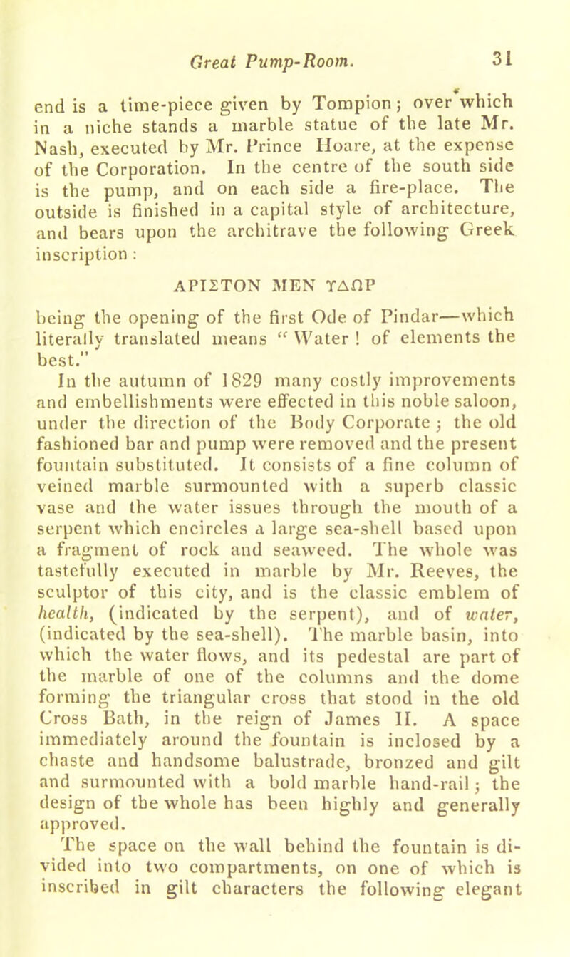 end is a time-piece given by Tompion; over which in a niche stands a marble statue of the late Mr. Nash, executed by Mr. Prince Hoare, at the expense of the Corporation. In the centre of the south side is the pump, and on each side a fire-place. The outside is finished in a capital style of architecture, and bears upon the architrave the following Greek inscription : API2TON MEN YAfiP being the opening of the first Ode of Pindar—which literally translated means “ Water ! of elements the best. In the autumn of 1829 many costly improvements and embellishments were effected in this noble saloon, under the direction of the Body Corporate 3 the old fashioned bar and pump were removed and the present fountain substituted. It consists of a fine column of veined marble surmounted with a superb classic vase and the water issues through the mouth of a serpent which encircles a large sea-shell based upon a fragment of rock and seaweed. The whole was tastefully executed in marble by Mr. Reeves, the sculptor of this city, and is the classic emblem of health, (indicated by the serpent), and of water, (indicated by the sea-shell). The marble basin, into which the water flows, and its pedestal are part of the marble of one of the columns and the dome forming the triangular cross that stood in the old Cross Bath, in the reign of James II. A space immediately around the fountain is inclosed by a chaste and handsome balustrade, bronzed and gilt and surmounted with a bold marble hand-rail 5 the design of the whole has been highly and generally approved. The space on the wall behind the fountain is di- vided into two compartments, on one of which is inscribed in gilt characters the following elegant