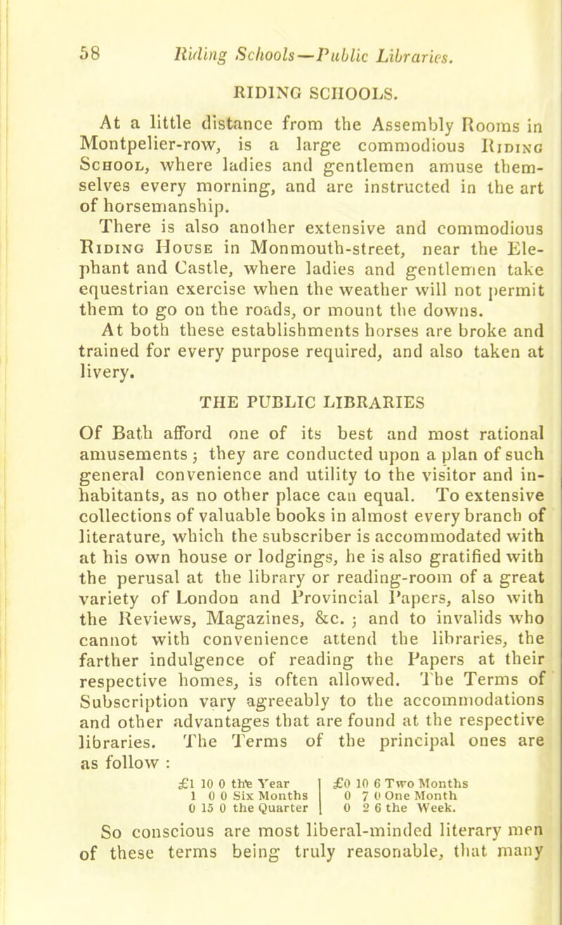 RIDING SCHOOLS. At a little distance from the Assembly Rooms in Montpelier-row, is a large commodious Riding School, where ladies and gentlemen amuse them- selves every morning, and are instructed in the art of horsemanship. There is also another extensive and commodious Riding House in Monmouth-street, near the Ele- phant and Castle, where ladies and gentlemen take equestrian exercise when the weather will not permit them to go on the roads, or mount the downs. At both these establishments horses are broke and trained for every purpose required, and also taken at livery. THE PUBLIC LIBRARIES Of Bath afford one of its best and most rational amusements ; they are conducted upon a plan of such general convenience and utility to the visitor and in- habitants, as no other place can equal. To extensive collections of valuable books in almost every branch of literature, which the subscriber is accommodated with at his own house or lodgings, he is also gratified with the perusal at the library or reading-room of a great variety of London and Provincial Papers, also with the Reviews, Magazines, &c. 3 and to invalids who cannot with convenience attend the libraries, the farther indulgence of reading the Papers at their respective homes, is often allowed. The Terms of Subscription vary agreeably to the accommodations and other advantages that are found at the respective libraries. The Terms of the principal ones are as follow : £l 10 0 thie Year I £0 10 6 Two Months 1 0 0 Six Months 0 7 0 One Month 0 15 0 the Quarter 1 0 2 6 the Week. So conscious are most liberal-minded literary men of these terms being truly reasonable, that many