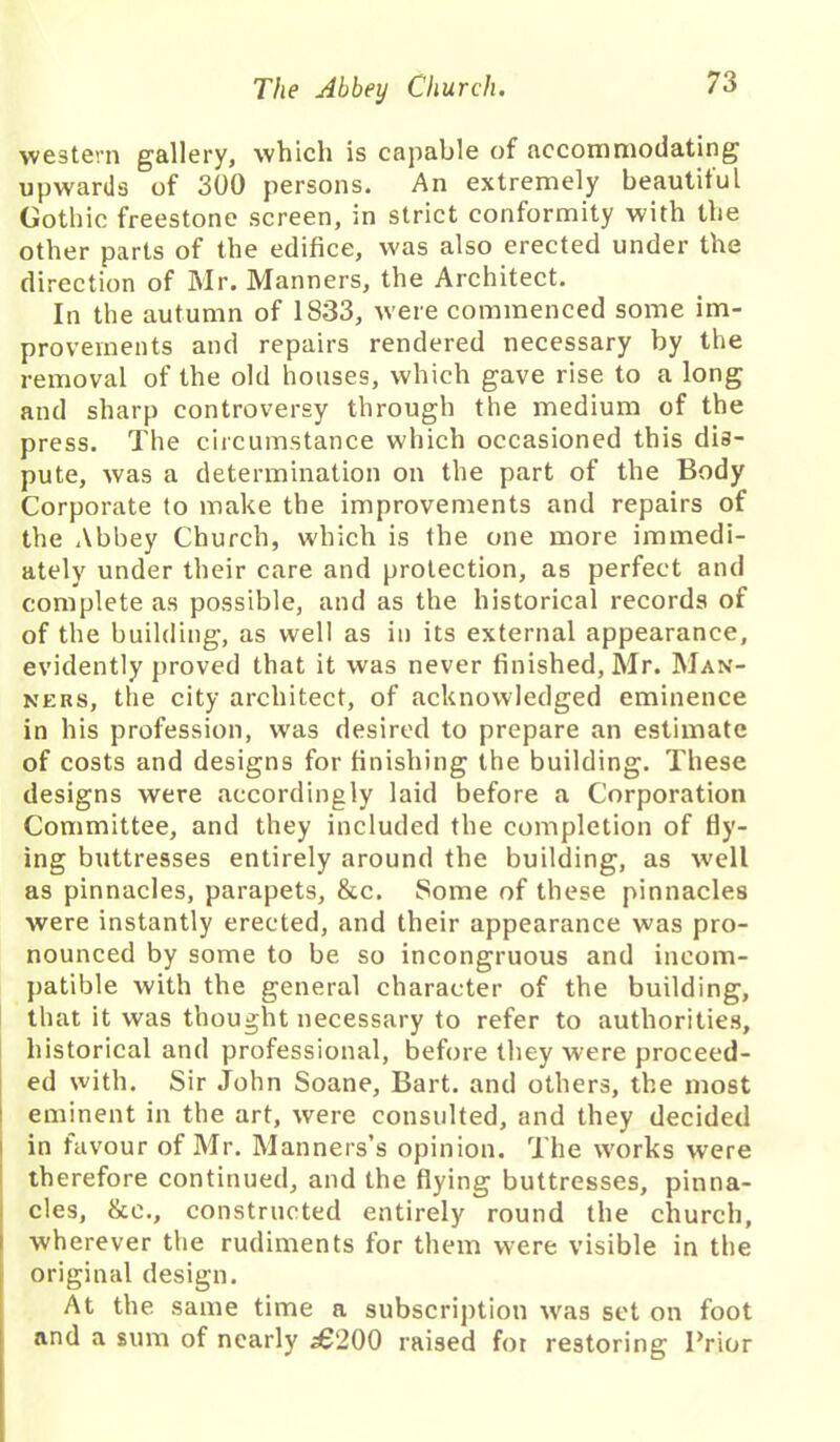 western gallery, which is capable of accommodating upwards of 300 persons. An extremely beautiful Gothic freestone screen, in strict conformity with the other parts of the edifice, was also erected under the direction of Mr. Manners, the Architect. In the autumn of 1833, were commenced some im- provements and repairs rendered necessary by the removal of the old houses, which gave rise to a long and sharp controversy through the medium of the press. The circumstance which occasioned this dis- pute, was a determination on the part of the Body Corporate to make the improvements and repairs of the Abbey Church, which is the one more immedi- ately under their care and protection, as perfect and complete as possible, and as the historical records of of the building, as well as in its external appearance, evidently proved that it was never finished, Mr. Man- ners, the city architect, of acknowledged eminence in his profession, was desired to prepare an estimate of costs and designs for finishing the building. These designs were accordingly laid before a Corporation Committee, and they included the completion of fly- ing buttresses entirely around the building, as well as pinnacles, parapets, &c. Some of these pinnacles were instantly erected, and their appearance was pro- nounced by some to be so incongruous and incom- patible with the general character of the building, that it was thought necessary to refer to authorities, historical and professional, before they were proceed- ed with. Sir John Soane, Bart, and others, the most eminent in the art, were consulted, and they decided in favour of Mr. Manners’s opinion. The works were therefore continued, and the flying buttresses, pinna- cles, &e., constructed entirely round the church, wherever the rudiments for them were visible in the original design. At the same time a subscription was set on foot and a sum of nearly £200 raised for restoring Trior