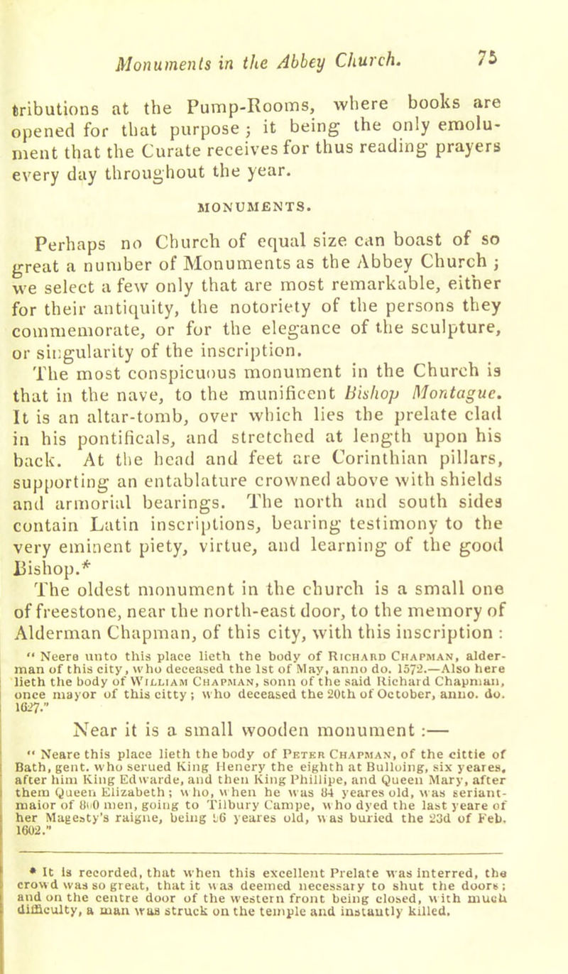 tributions at the Pump-Rooms, where books are opened for that purpose ; it being the only emolu- ment that the Curate receives for thus reading prayers every day throughout the year. MONUMENTS. Perhaps no Church of equal size can boast of so great a number of Monuments as the Abbey Church ; we select a few only that are most remarkable, either for their antiquity, the notoriety of the persons they commemorate, or for the elegance of the sculpture, or singularity of the inscription. The most conspicuous monument in the Church is that in the nave, to the munificent Bishop Montague. It is an altar-tomb, over which lies the prelate clad in his pontificals, and stretched at length upon his back. At the head and feet are Corinthian pillars, supporting an entablature crowned above with shields and armorial bearings. The north and south sides contain Latin inscriptions, bearing testimony to the very eminent piety, virtue, and learning of the good Bishop.* The oldest monument in the church is a small one of freestone, near the north-east door, to the memory of Alderman Chapman, of this city, with this inscription : “ Neere unto this place lieth the body of Richard Chapman, aider- man of this city, who deceased the 1st of May, anno do. 1572.—Also here lieth the body of William Chapman, sonn of the said Richard Chapman, once mayor of this citty ; who deceased the 20th of October, anno. do. 1027. Near it is a small wooden monument :— “ Neare this place lieth the body of Peter Chapman, of the cittie of Bath, gent, who serued King Henery the eighth at Bulloing, six yeares. after him King Edwarde, and then King Phillipe, and Queen Mary, after them Queen Elizabeth ; who, when he was 04 yeares old, was seriant- rnaior of 8oO men, going to Tilbury Campe, who dyed the last yeare of her Magesty’s raigne, being 16 yeares old, was buried the 23d of Feb. 1002. • It is recorded, that when this excellent Prelate was Interred, the crowd was so great, that it wa3 deemed necessary to shut the doors; and on the centre door of the western front being closed, w ith much difficulty, a man was struck on the temple and instantly killed.