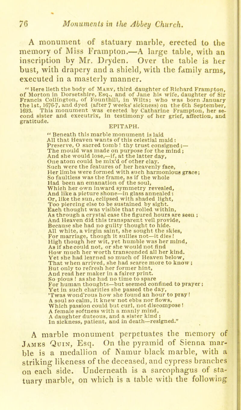 A monument of statuary marble, erected to the memory of Miss Frampton.—A large table, with an inscription by Mr. Dryden. Over the table is her bust, with drapery and a shield, with the family arms, executed in a masterly manner. “ Here lieth the body of Mary, third daughter of Richard Frampton, of Morton in Dorsetshire, Esq., and of Jane his wife, daughter of Sir Francis Collington, of Founthill, in Wilts; who was born January the 1st, 1676-7. and dyed (after 7 weeks’ sickness) on the 6th September, 1693. This monument was erected by Catharine Frampton, her se- cond sister and executrix. In testimony of her grief, affection, and gratitude. EPITAPH. “ Beneath this marble monument is laid All that Heaven wants of this celestial maid: Preserve, O sacred tomb ! thy trust consigned;— The mould was made on purpose for the mind; And she would lose,—if, at the latter day. One atom could be mix’d of other clay. Such were the features of her heavenly face, Her limbs were formed with such harmonious grace; So faultless was the frame, as if the whole Had been an emanation of the soul. Which her own inward symmetry revealed. And like a picture shone—in glass annealed: Or, like the sun, eclipsed with shaded light. Too piercing else to be sustained by sight. Each thought was visible that rolled within, As through a crystal case the figured hours are seen ; And Heaven did this transparent veil provide. Because she had no guilty thought to hide. All white, a virgin saint, she sought the skies. For marriage, though it sullies not—it dies! High though her wit, yet humble was her mind, As if she could not, or she would not find How much her worth transcended all her kind. Yet she had learned so much of Heaven below, That when arrived, she had scarce more to know; But only to refresh her former hint. And read her maker in a fairer print. So pious ! as she had no time to spare For human thoughts—but seemed confined to prayer; Yet in such charities she passed the day, ’Twas wond’rous how she found an hour to pray! A soul so calm, it knew not ebbs nor flows, Which passion could but curl, not discompose! A female softness with a manly mind, A daughter duteous, and a sister kind ; In sickness, patient, and in death—resigned. A marble monument perpetuates the memory of James Quin, Esq. On the pyramid of Sienna mar- ble is a medallion of Namur black marble, with a striking likeness of the deceased, and cypress branches on each side. Underneath is a sarcophagus of sta- tuary marble, on which is a table with the following