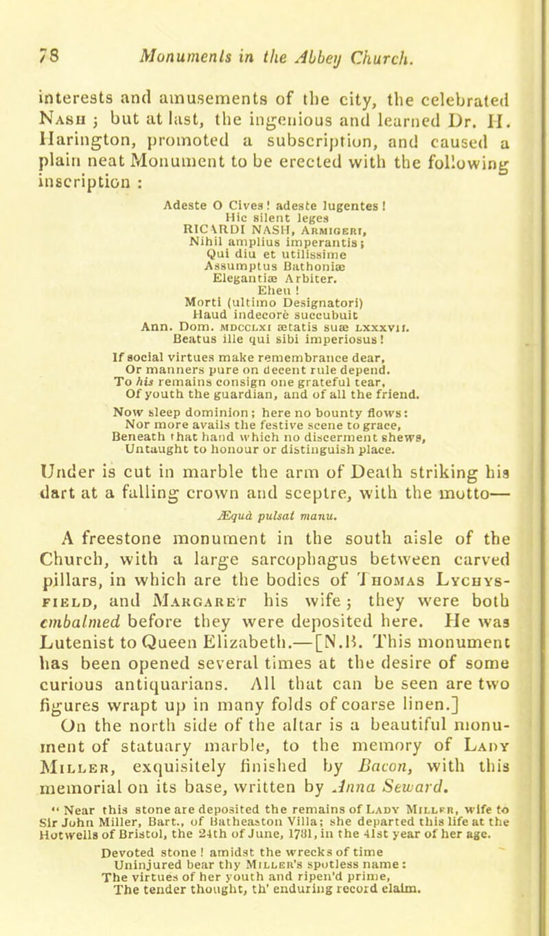 interests and amusements of the city, the celebrated Nash ; but at last, the ingenious and learned Dr. H. llarington, promoted a subscription, and caused a plain neat Monument to be erected with the following inscription : Adeste O Cive3! adeste lugentes ! Hie silent leges RICVRDI NASH, Armigeri, Nihil amplius imperantisi Qui diu et utilissime Assumptus Bathonise Elegantiae Arbiter. Eheu ! Morti (ultimo Designator!) Haud indecore succubuit Ann. Dom. jvidcclxi aitatis sute lxxxvii. Beatus ille qui sibi imperiosus! If social virtues make remembrance dear, Or manners pure on decent rule depend. To his remains consign one grateful tear. Of youth the guardian, and of all the friend. Now sleep dominion; here no bounty flows: Nor more avails the festive scene to grace, Beneath that hand which no discerment shews. Untaught to honour or distinguish place. Under is cut in marble the arm of Death striking his dart at a fulling crown and sceptre, with the motto— JEqud pulsal manu. A freestone monument in the south aisle of the Church, with a large sarcophagus between carved pillars, in which are the bodies of Thomas Lychys- field, and Margaret his wife; they were both embalmed before they were deposited here. He was Lutenist to Queen Elizabeth.— [N.B. This monument has been opened several times at the desire of some curious antiquarians. All that can be seen are two figures wrapt up in many folds of coarse linen.] On the north side of the altar is a beautiful monu- ment of statuary marble, to the memory of Lady Miller, exquisitely finished by Bacon, with this memorial on its base, written by Anna Seward. “Near this stone are deposited the remains of Lady Miller, wife to Sir John Miller, Bart., of Batheaston Villa; she departed this life at the Hotwells of Bristol, the 24th of June, 1781, in the 41st year of her age. Devoted stone ! amidst the wrecks of time Uninjured bear thy Miller’s spotless name : The virtues of her youth and ripen'd prime, The tender thought, th’ enduring record claim.