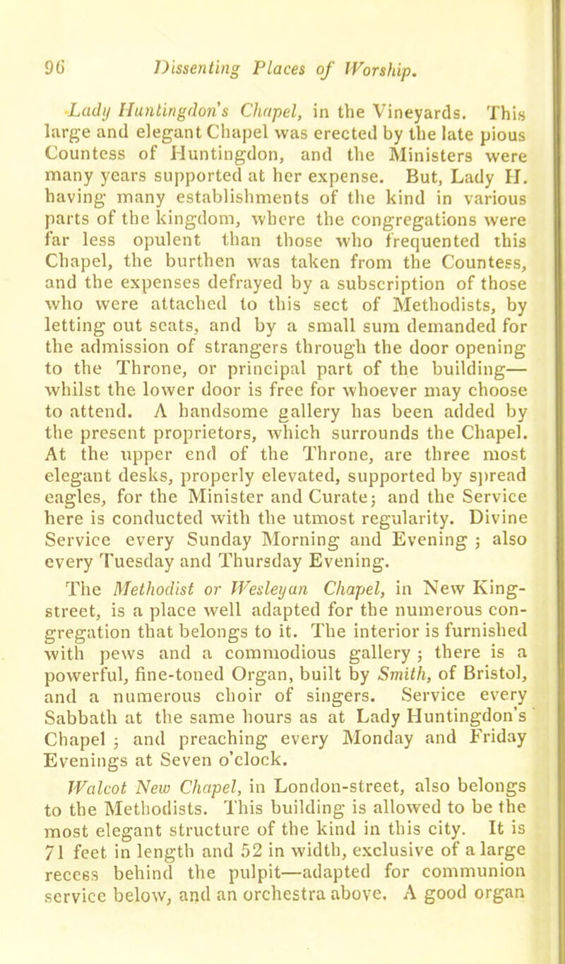 Lady Huntingdon's Chapel, in the Vineyards. This large and elegant Chapel was erected by the late pious Countess of Huntingdon, and the Ministers were many years supported at her expense. But, Lady H. having many establishments of the kind in various parts of the kingdom, where the congregations were far less opulent than those who frequented this Chapel, the burthen was taken from the Countess, and the expenses defrayed by a subscription of those who were attached to this sect of Methodists, by letting out scats, and by a small sum demanded for the admission of strangers through the door opening to the Throne, or principal part of the building— whilst the lower door is free for whoever may choose to attend. A handsome gallery has been added by the present proprietors, which surrounds the Chapel. At the upper end of the Throne, are three most elegant desks, properly elevated, supported by spread eagles, for the Minister and Curate; and the Service here is conducted with the utmost regularity. Divine Service every Sunday Morning and Evening ; also every Tuesday and Thursday Evening. The Methodist or Wesleyan Chapel, in New King- street, is a place well adapted for the numerous con- gregation that belongs to it. The interior is furnished with pews and a commodious gallery ; there is a powerful, fine-toned Organ, built by Smith, of Bristol, and a numerous choir of singers. Service every Sabbath at the same hours as at Lady Huntingdon’s Chapel ; and preaching every Monday and Friday Evenings at Seven o’clock. Walcot New Chapel, in London-street, also belongs to the Methodists. This building is allowed to be the most elegant structure of the kind in this city. It is 71 feet in length and 52 in width, exclusive of a large recess behind the pulpit—adapted for communion service below, and an orchestra above. A good organ