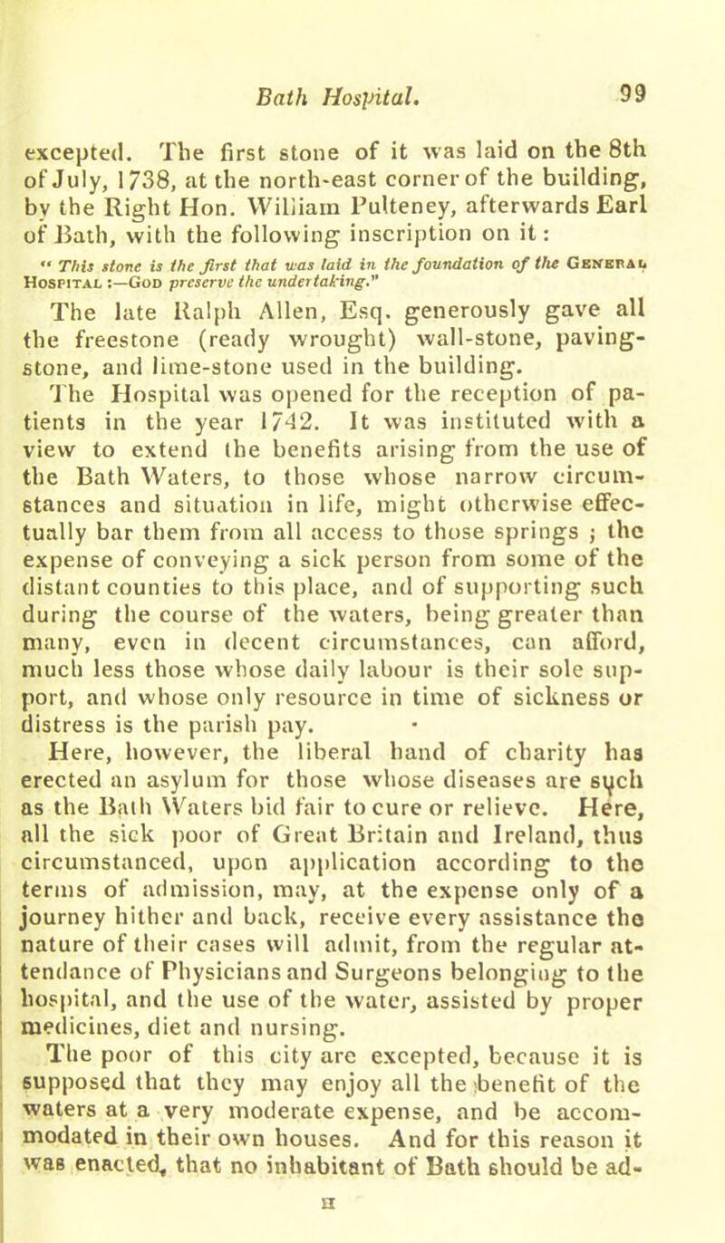 excepted. The first stone of it was laid on the 8th of July, 1738, at the north-east corner of the building, by the Right Hon. William Pulteney, afterwards Earl of Bath, with the following inscription on it: “ This stone is the first that was laid in the foundation of the General Hospital :—God preserve the undertaking. The late Ralph Allen, Esq. generously gave all the freestone (ready wrought) wall-stone, paving- stone, and lime-stone used in the building. The Hospital was opened for the reception of pa- tients in the year 1742. It was instituted with a view to extend (he benefits arising from the use of the Bath Waters, to those whose narrow circum- stances and situation in life, might otherwise effec- tually bar them from all access to those springs ; the expense of conveying a sick person from some of the distant counties to this place, and of supporting such during the course of the waters, being greater than many, even in decent circumstances, can afford, much less those whose daily labour is their sole sup- port, and whose only resource in time of sickness or distress is the parish pay. Here, however, the liberal hand of charity has erected an asylum for those whose diseases are sych as the Baih Waters bid fair to cure or relieve. Here, all the sick poor of Great Britain and Ireland, thus circumstanced, upon application according to the terms of admission, may, at the expense only of a journey hither and back, receive every assistance the nature of their cases will admit, from the regular at- tendance of Physicians and Surgeons belonging to the i hospital, and the use of the water, assisted by proper medicines, diet and nursing. The poor of this city are excepted, because it is supposed that they may enjoy all the ibenefit of the waters at a very moderate expense, and be accom- modated in their own houses. And for this reason it was enacted* that no inhabitant of Bath should be ad- n