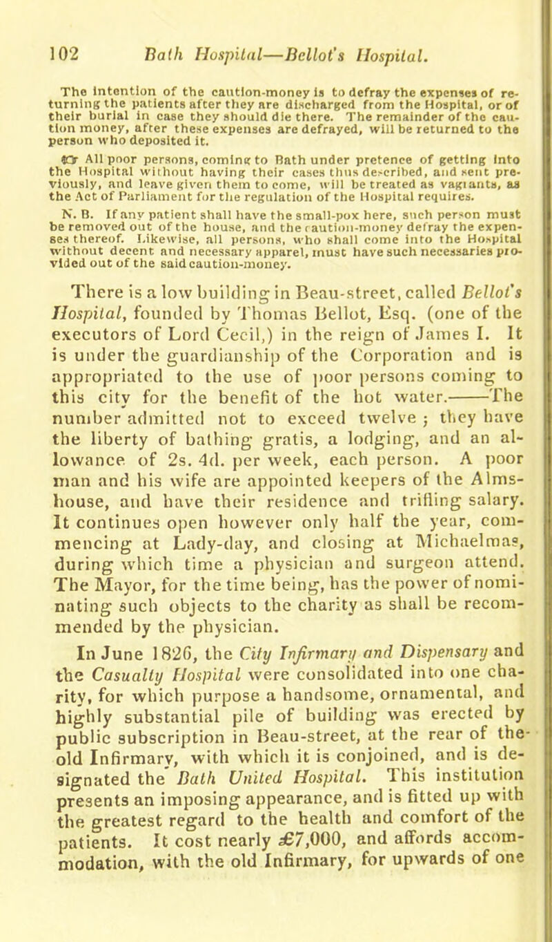 The Intention of the caution-money is to defray the expenses of re- turning the patients after they are discharged from the Hospital, or of their burial in case they should die there. The remainder of the cau- tion money, after these expenses are defrayed, will be returned to the person who deposited it. 40r All poor persons, coming to Rath under pretence of getting Into the Hospital without having their cases thus de>cribed, and sent pre- viously, and leave given them to come, will be treated as vagiants, as the Act of Parliament for the regulation of the Hospital requires. N. B. If any patient shall have the small-pox here, such person must be removed out of the house, and the < aution-money defray the expen- ses thereof. Likewise, all persons, who shall come into the Hospital without decent and necessary apparel, must have such necessaries pro- vided out of the said caution-money. There is a low building in Beau-street, called Ballot's Hospital, founded by Thomas Bellot, Esq. (one of the executors of Lord Cecil,) in the reign of James I. It is under the guardianship of the Corporation and is appropriated to the use of poor persons coming to this city for the benefit of the hot water. The number admitted not to exceed twelve ; they have the liberty of bathing gratis, a lodging, and an al- lowance of 2s. 4d. per week, each person. A poor man and his wife are appointed keepers of the Alms- house, and have their residence and trifling salary. It continues open however only half the year, com- mencing at Lady-day, and closing at Michaelmas, during which time a physician and surgeon attend. The Mayor, for the time being, has the power of nomi- nating such objects to the charity as shall be recom- mended by the physician. In June 182(5, the City Infirmary and Dispensary and the Casualty Hospital were consolidated into one cha- rity, for which purpose a handsome, ornamental, and highly substantial pile of building was erected by public subscription in Beau-street, at tbe rear of the old Infirmary, with which it is conjoined, and is de- signated the Bath United Hospital. This institution presents an imposing appearance, and is fitted up with the greatest regard to the health and comfort of the patients. It cost nearly £7,000, and affords accom- modation, with the old Infirmary, for upwards of one