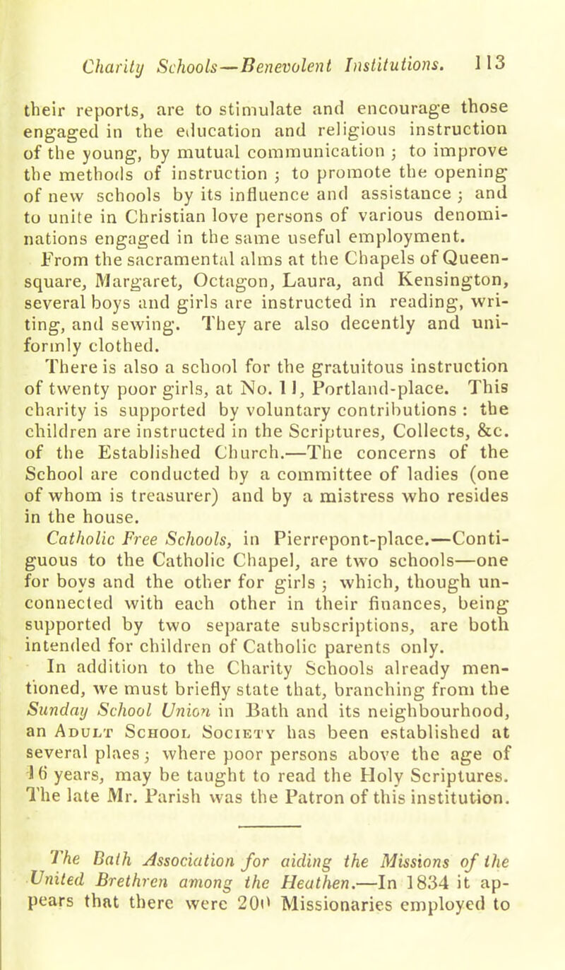 their reports, are to stimulate and encourage those engaged in the education and religious instruction of the young, by mutual communication 3 to improve the methods of instruction 3 to promote the opening of new schools by its influence and assistance 3 and to unite in Christian love persons of various denomi- nations engaged in the same useful employment. From the sacramental alms at the Chapels of Queen- square, Margaret, Octagon, Laura, and Kensington, several boys and girls are instructed in reading, wri- ting, and sewing. They are also decently and uni- formly clothed. There is also a school for the gratuitous instruction of twenty poor girls, at No. 11, Portland-place. This charity is supported by voluntary contributions : the children are instructed in the Scriptures, Collects, &c. of the Established Church.—The concerns of the School are conducted by a committee of ladies (one of whom is treasurer) and by a mistress who resides in the house. Catholic Free Schools, in Pierrepont-place.—Conti- guous to the Catholic Chapel, are two schools—one for boys and the other for girls 3 which, though un- connected with each other in their finances, being supported by two separate subscriptions, are both intended for children of Catholic parents only. In addition to the Charity Schools already men- tioned, we must briefly state that, branching from the Sunday School Union in Bath and its neighbourhood, an Adult School Society has been established at several plaes 3 where poor persons above the age of lb years, may be taught to read the Holy Scriptures. The late Mr. Parish was the Patron of this institution. The Bath Association for aiding the Missions of the United Brethren among the Heathen.—In 1834 it ap- pears that there were 200 Missionaries employed to